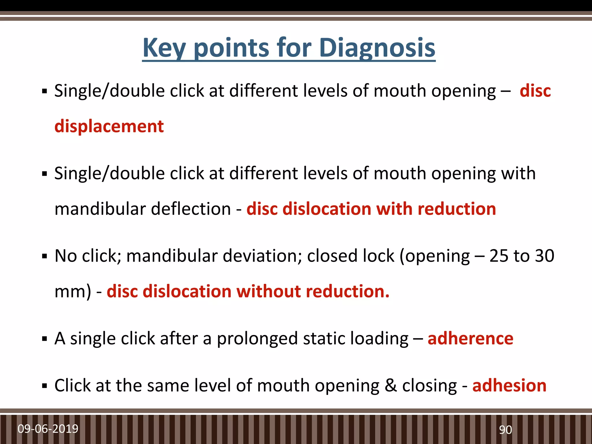 Key points for Diagnosis
 Single/double click at different levels of mouth opening – disc
displacement
 Single/double click at different levels of mouth opening with
mandibular deflection - disc dislocation with reduction
 No click; mandibular deviation; closed lock (opening – 25 to 30
mm) - disc dislocation without reduction.
 A single click after a prolonged static loading – adherence
 Click at the same level of mouth opening & closing - adhesion
09-06-2019 90
 