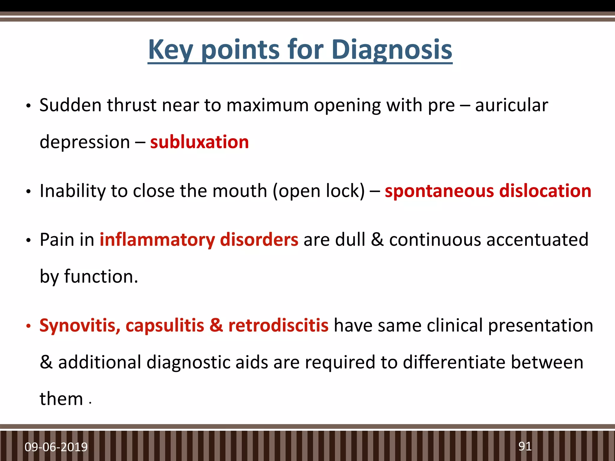 Key points for Diagnosis
• Sudden thrust near to maximum opening with pre – auricular
depression – subluxation
• Inability to close the mouth (open lock) – spontaneous dislocation
• Pain in inflammatory disorders are dull & continuous accentuated
by function.
• Synovitis, capsulitis & retrodiscitis have same clinical presentation
& additional diagnostic aids are required to differentiate between
them .
09-06-2019 91
 