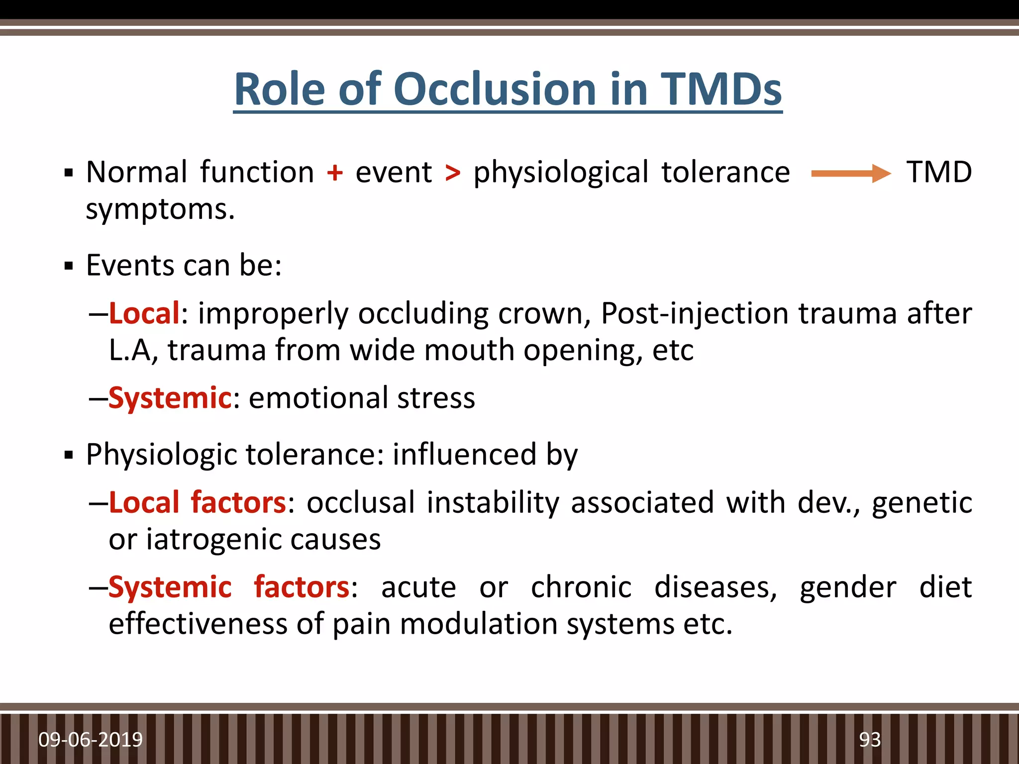 Role of Occlusion in TMDs
 Normal function + event > physiological tolerance TMD
symptoms.
 Events can be:
–Local: improperly occluding crown, Post-injection trauma after
L.A, trauma from wide mouth opening, etc
–Systemic: emotional stress
 Physiologic tolerance: influenced by
–Local factors: occlusal instability associated with dev., genetic
or iatrogenic causes
–Systemic factors: acute or chronic diseases, gender diet
effectiveness of pain modulation systems etc.
09-06-2019 93
 