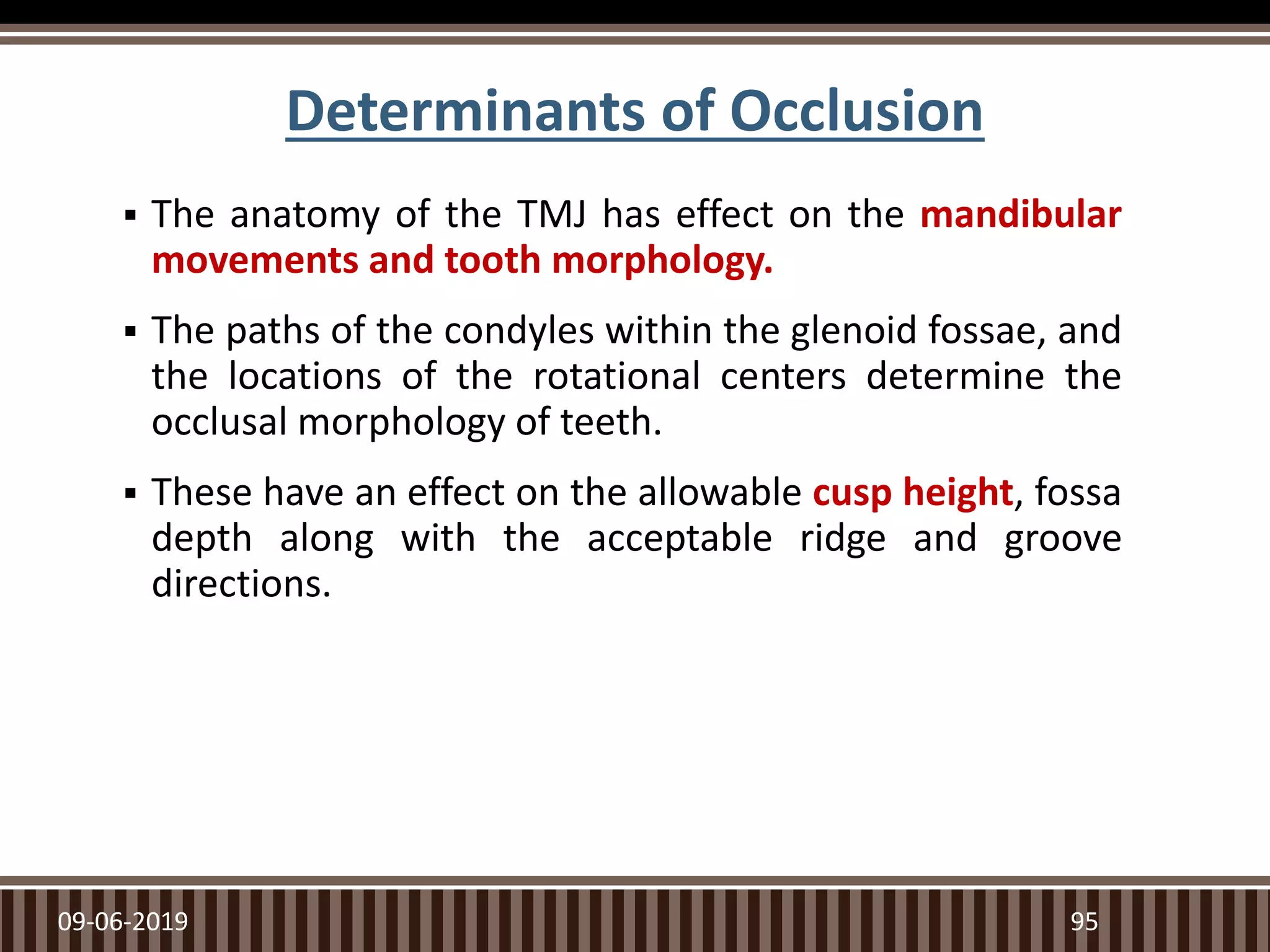 Determinants of Occlusion
 The anatomy of the TMJ has effect on the mandibular
movements and tooth morphology.
 The paths of the condyles within the glenoid fossae, and
the locations of the rotational centers determine the
occlusal morphology of teeth.
 These have an effect on the allowable cusp height, fossa
depth along with the acceptable ridge and groove
directions.
09-06-2019 95
 