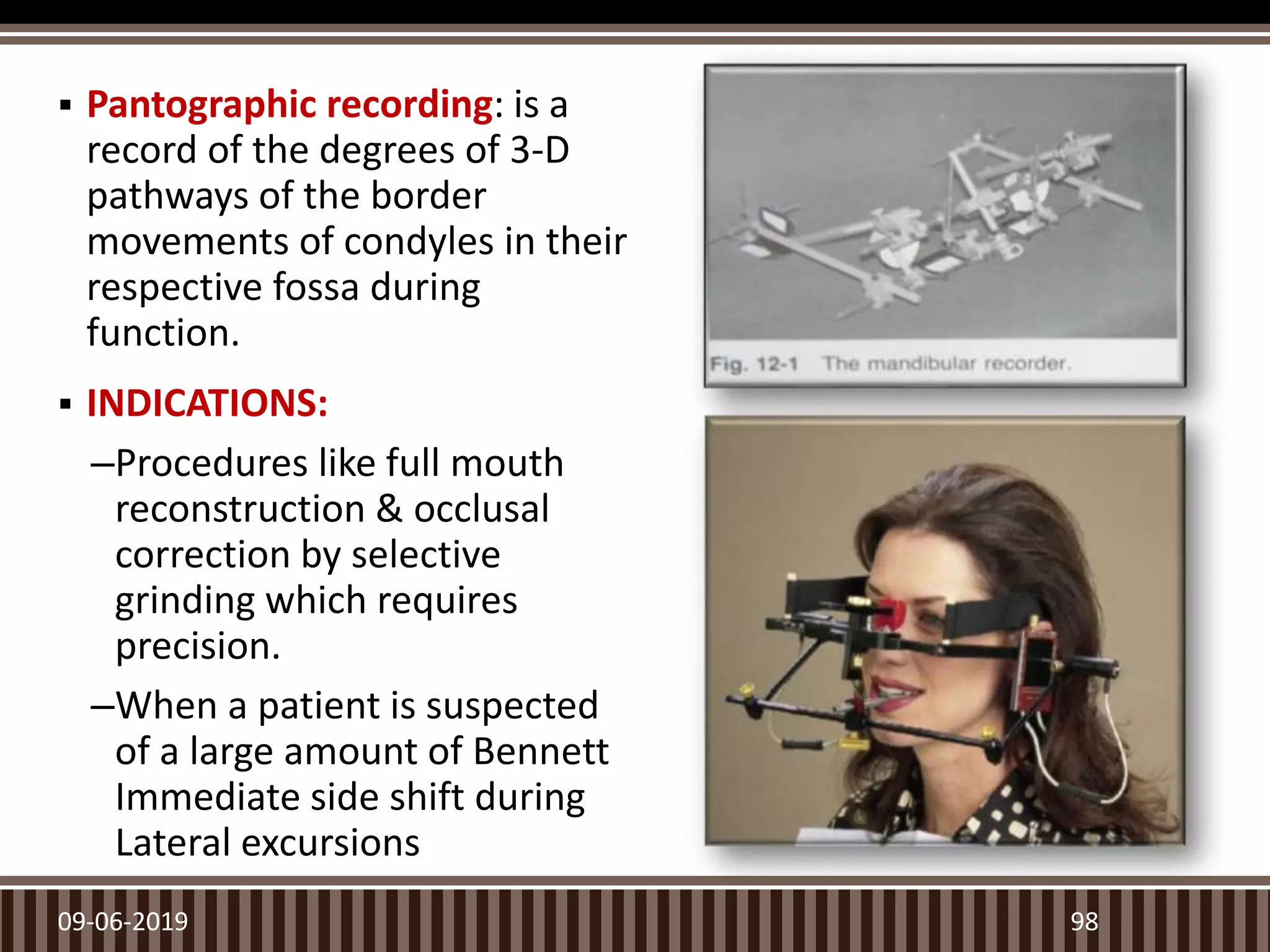  Pantographic recording: is a
record of the degrees of 3-D
pathways of the border
movements of condyles in their
respective fossa during
function.
 INDICATIONS:
–Procedures like full mouth
reconstruction & occlusal
correction by selective
grinding which requires
precision.
–When a patient is suspected
of a large amount of Bennett
Immediate side shift during
Lateral excursions
9809-06-2019
 