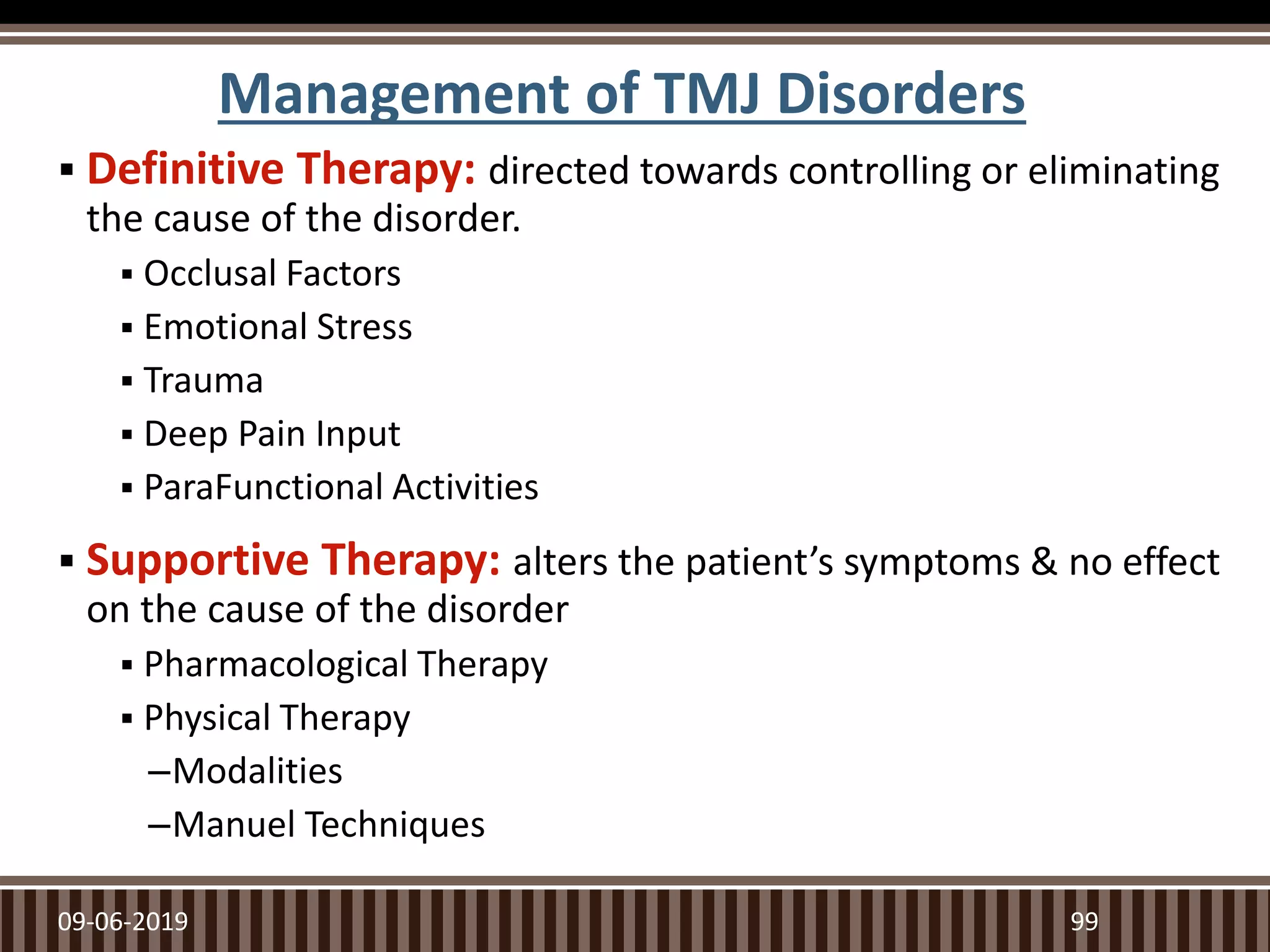 Management of TMJ Disorders
 Definitive Therapy: directed towards controlling or eliminating
the cause of the disorder.
 Occlusal Factors
 Emotional Stress
 Trauma
 Deep Pain Input
 ParaFunctional Activities
 Supportive Therapy: alters the patient’s symptoms & no effect
on the cause of the disorder
 Pharmacological Therapy
 Physical Therapy
–Modalities
–Manuel Techniques
09-06-2019 99
 