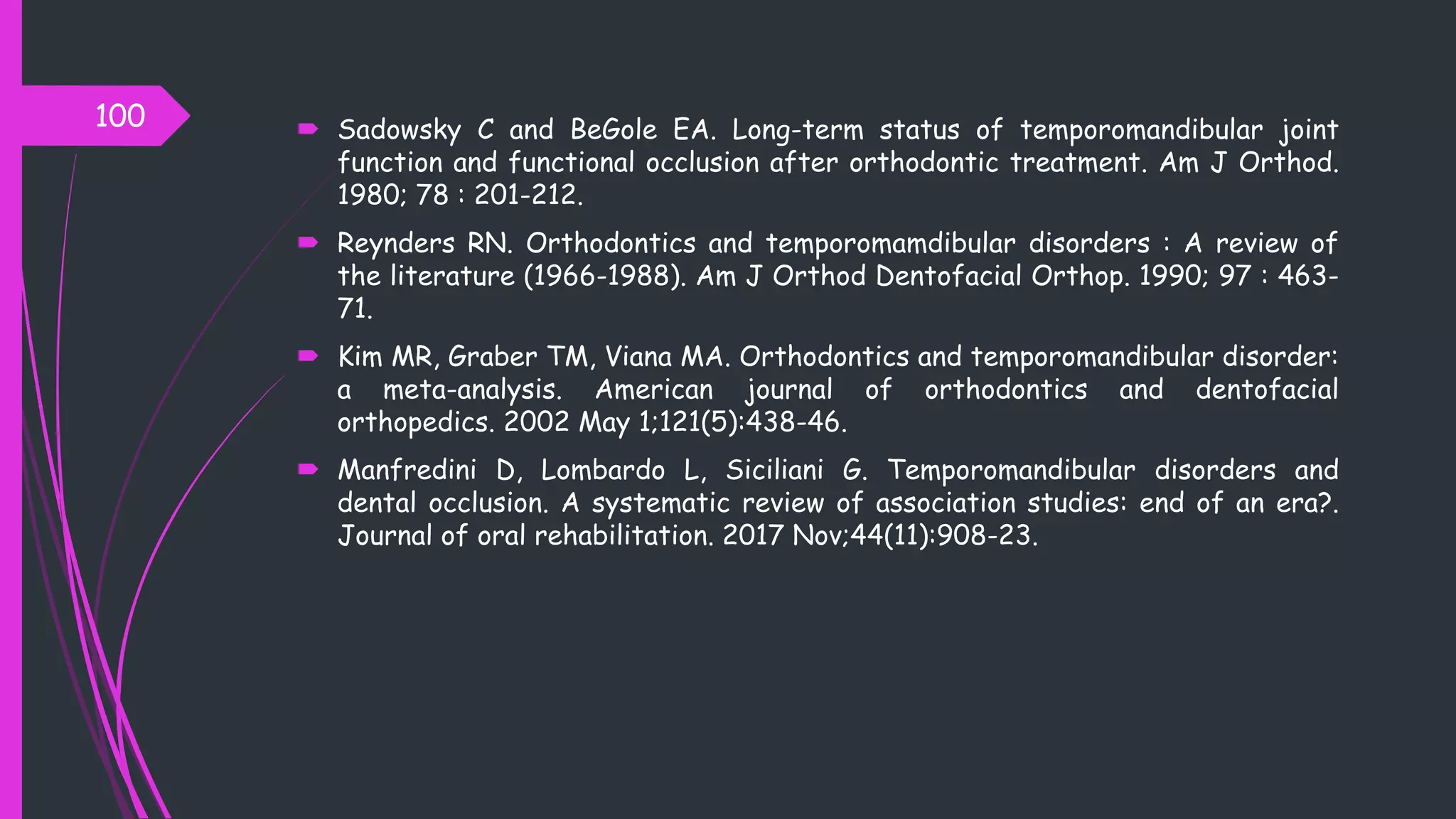  Sadowsky C and BeGole EA. Long-term status of temporomandibular joint
function and functional occlusion after orthodontic treatment. Am J Orthod.
1980; 78 : 201-212.
 Reynders RN. Orthodontics and temporomamdibular disorders : A review of
the literature (1966-1988). Am J Orthod Dentofacial Orthop. 1990; 97 : 463-
71.
 Kim MR, Graber TM, Viana MA. Orthodontics and temporomandibular disorder:
a meta-analysis. American journal of orthodontics and dentofacial
orthopedics. 2002 May 1;121(5):438-46.
 Manfredini D, Lombardo L, Siciliani G. Temporomandibular disorders and
dental occlusion. A systematic review of association studies: end of an era?.
Journal of oral rehabilitation. 2017 Nov;44(11):908-23.
100
 