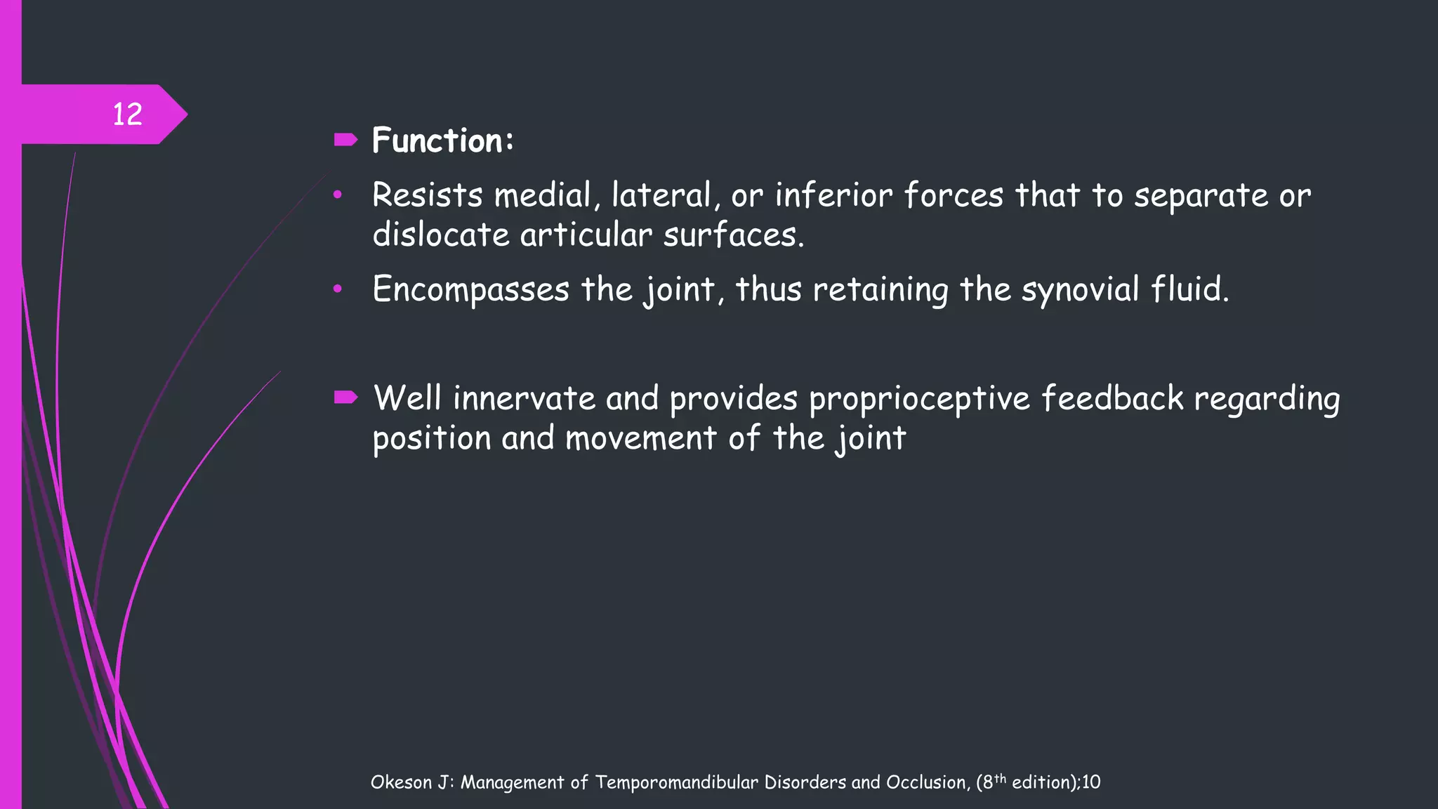  Function:
• Resists medial, lateral, or inferior forces that to separate or
dislocate articular surfaces.
• Encompasses the joint, thus retaining the synovial fluid.
 Well innervate and provides proprioceptive feedback regarding
position and movement of the joint
12
Okeson J: Management of Temporomandibular Disorders and Occlusion, (8th edition);10
 
