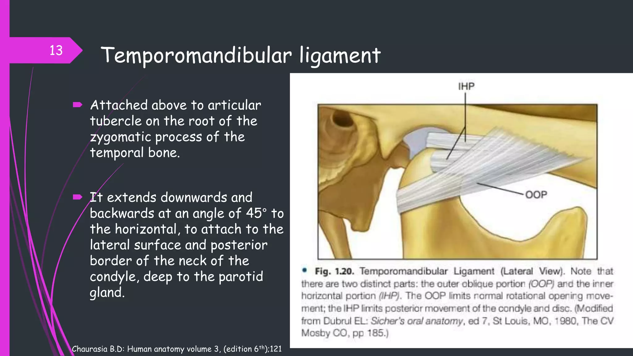 Temporomandibular ligament
 Attached above to articular
tubercle on the root of the
zygomatic process of the
temporal bone.
 It extends downwards and
backwards at an angle of 45° to
the horizontal, to attach to the
lateral surface and posterior
border of the neck of the
condyle, deep to the parotid
gland.
13
Chaurasia B.D: Human anatomy volume 3, (edition 6th);121
 