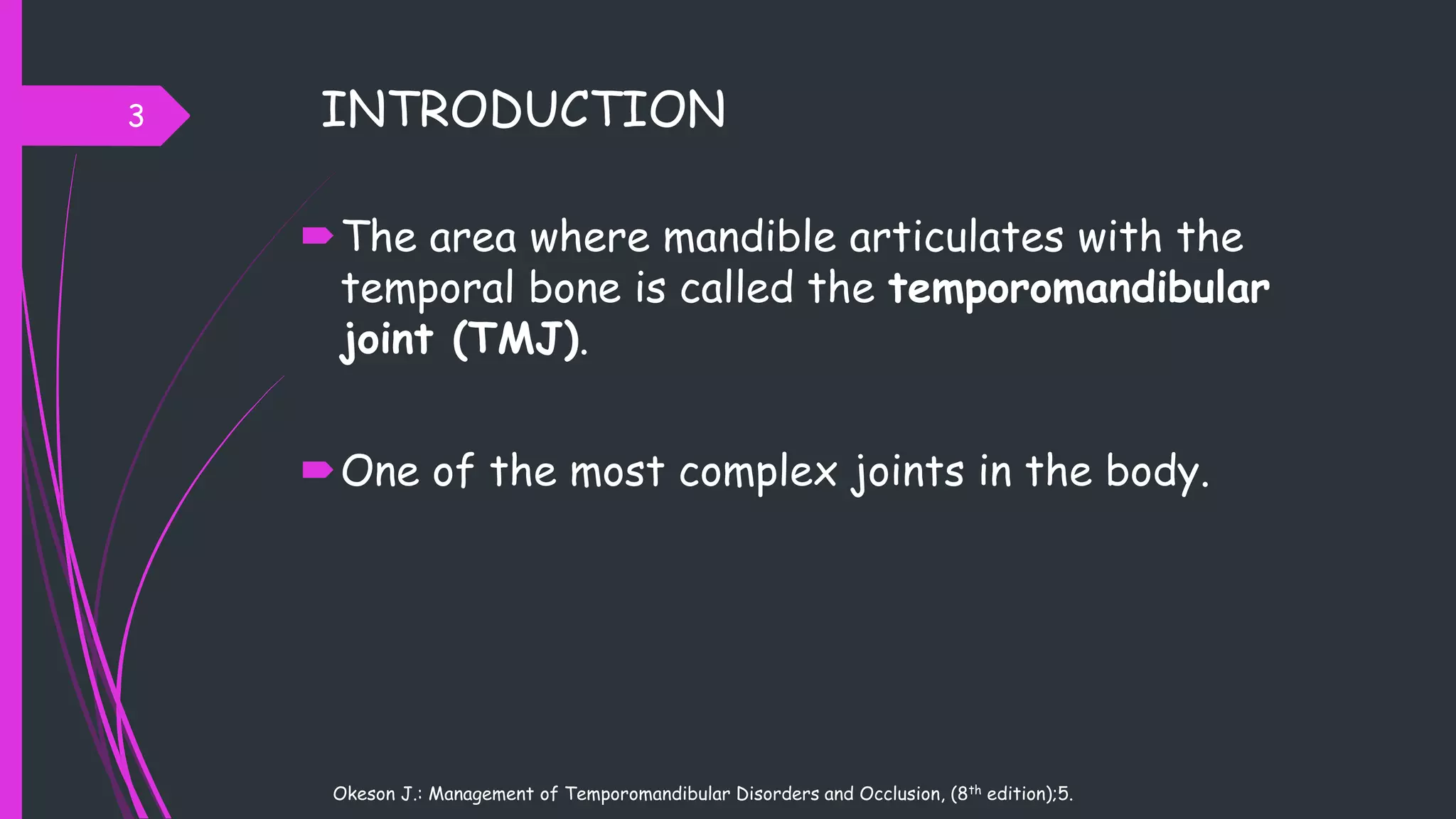 INTRODUCTION
The area where mandible articulates with the
temporal bone is called the temporomandibular
joint (TMJ).
One of the most complex joints in the body.
3
Okeson J.: Management of Temporomandibular Disorders and Occlusion, (8th edition);5.
 