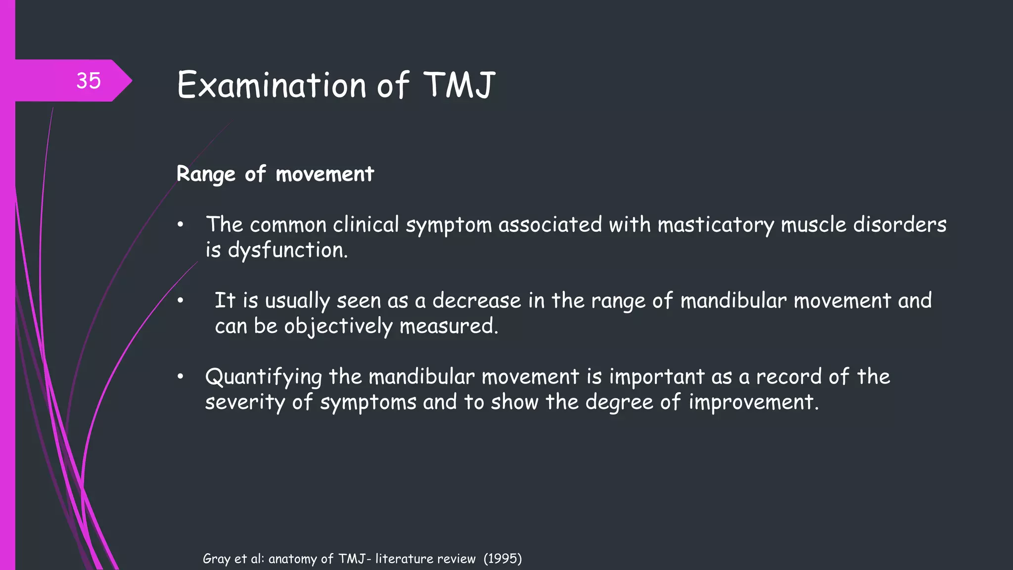 Range of movement
• The common clinical symptom associated with masticatory muscle disorders
is dysfunction.
• It is usually seen as a decrease in the range of mandibular movement and
can be objectively measured.
• Quantifying the mandibular movement is important as a record of the
severity of symptoms and to show the degree of improvement.
Examination of TMJ
Gray et al: anatomy of TMJ- literature review (1995)
35
 