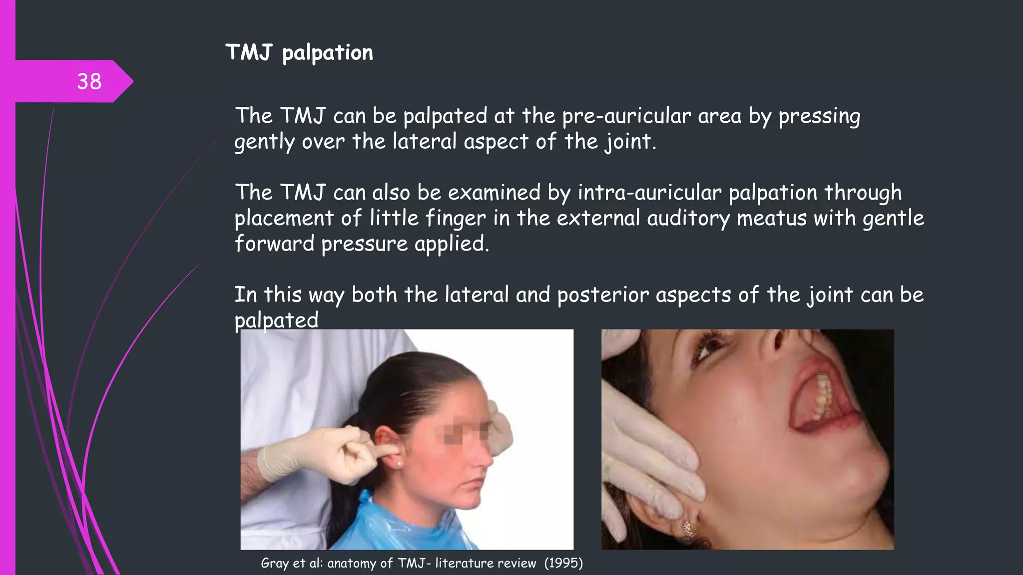 TMJ palpation
38
The TMJ can be palpated at the pre-auricular area by pressing
gently over the lateral aspect of the joint.
The TMJ can also be examined by intra-auricular palpation through
placement of little finger in the external auditory meatus with gentle
forward pressure applied.
In this way both the lateral and posterior aspects of the joint can be
palpated
Gray et al: anatomy of TMJ- literature review (1995)
 