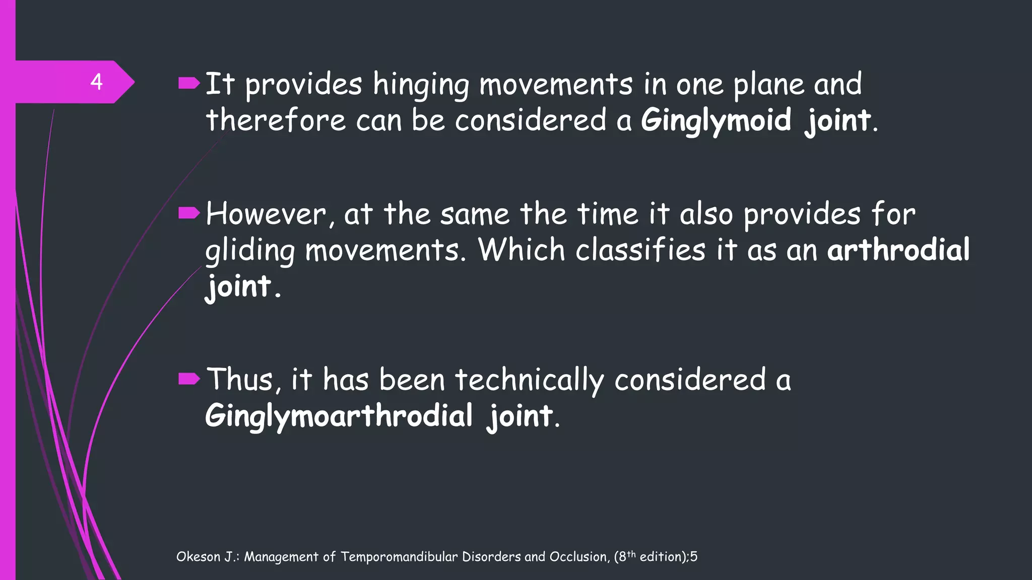 It provides hinging movements in one plane and
therefore can be considered a Ginglymoid joint.
However, at the same the time it also provides for
gliding movements. Which classifies it as an arthrodial
joint.
Thus, it has been technically considered a
Ginglymoarthrodial joint.
Okeson J.: Management of Temporomandibular Disorders and Occlusion, (8th edition);5
4
 