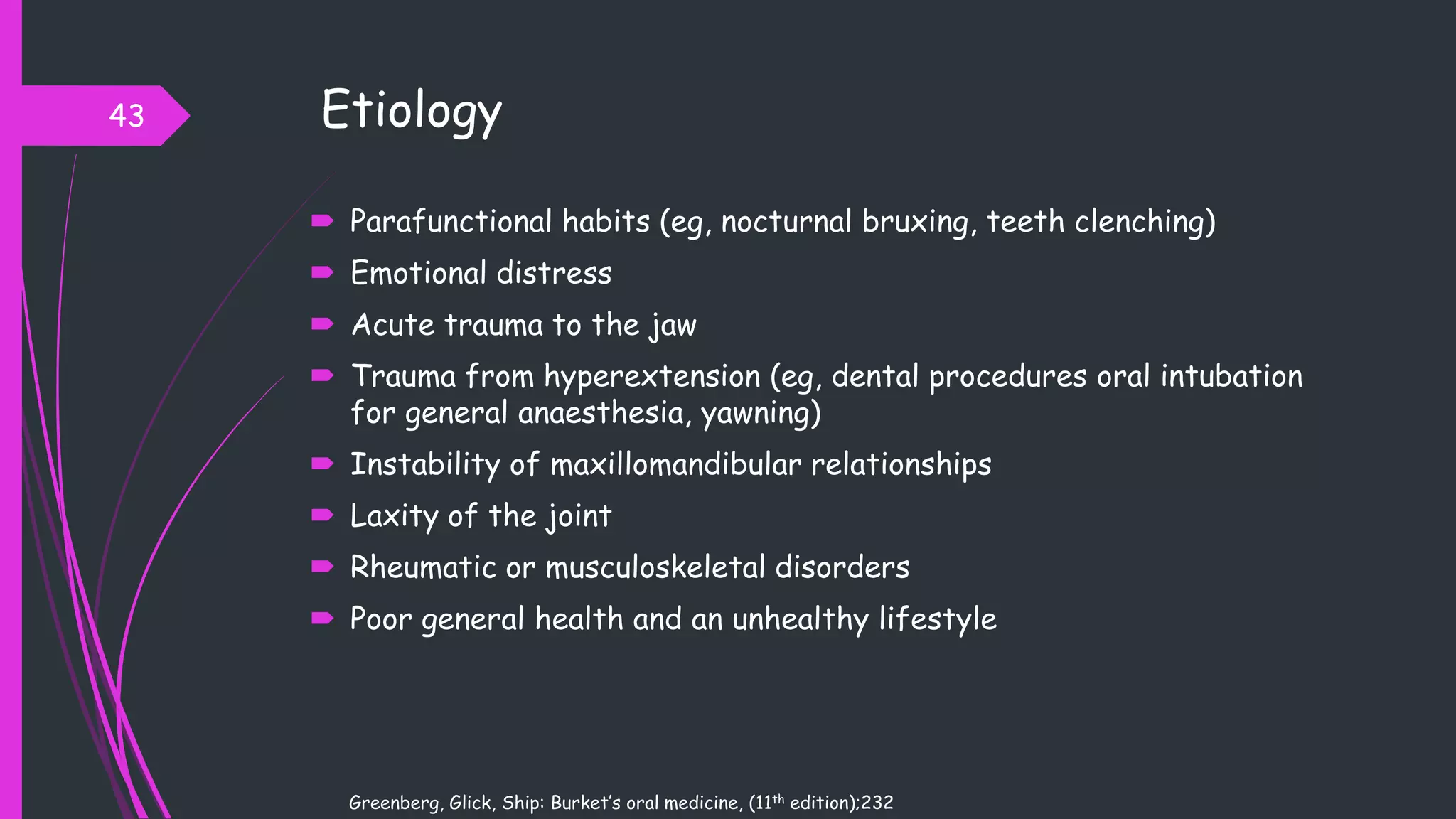 Etiology
 Parafunctional habits (eg, nocturnal bruxing, teeth clenching)
 Emotional distress
 Acute trauma to the jaw
 Trauma from hyperextension (eg, dental procedures oral intubation
for general anaesthesia, yawning)
 Instability of maxillomandibular relationships
 Laxity of the joint
 Rheumatic or musculoskeletal disorders
 Poor general health and an unhealthy lifestyle
43
Greenberg, Glick, Ship: Burket’s oral medicine, (11th edition);232
 