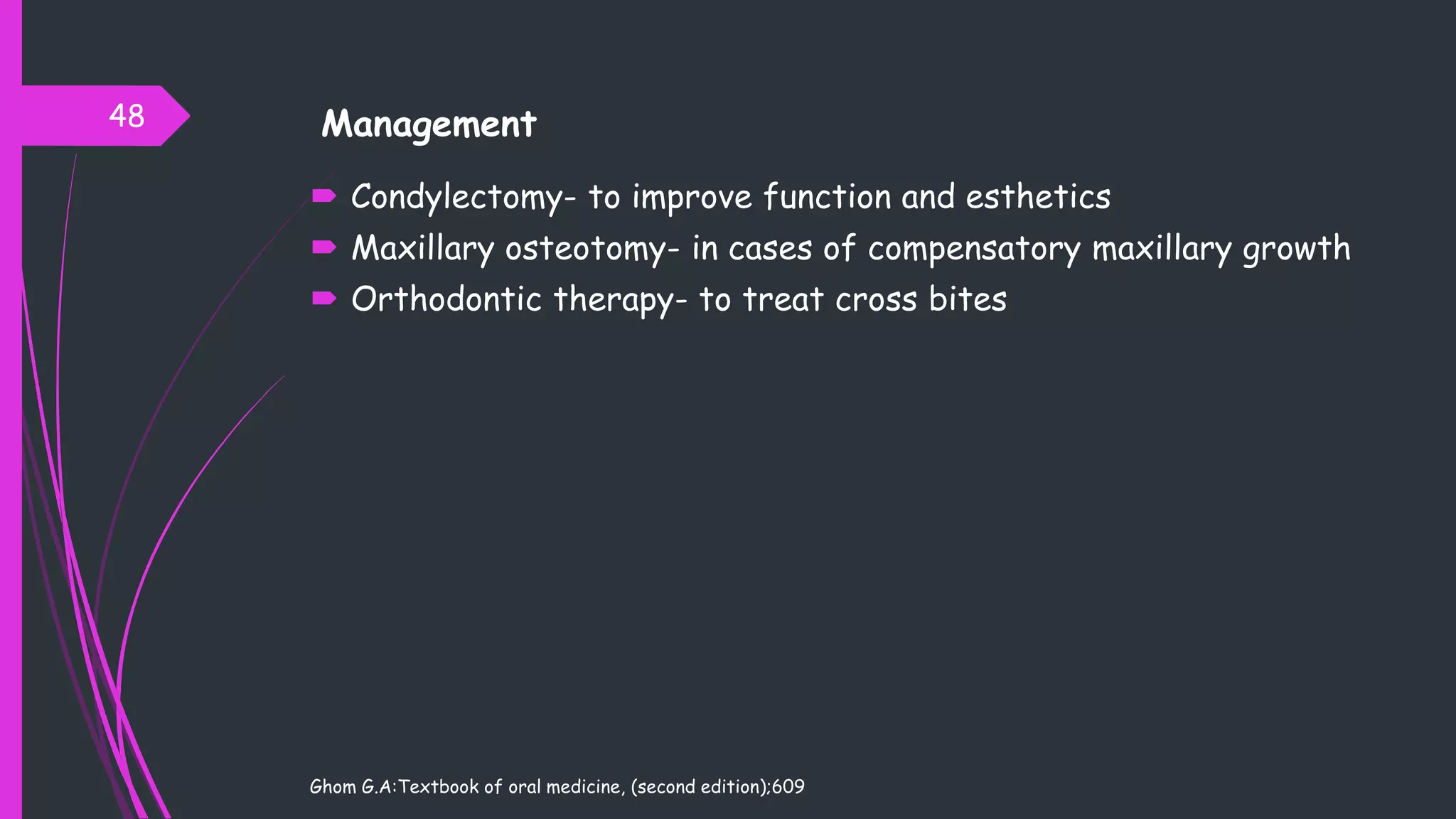  Condylectomy- to improve function and esthetics
 Maxillary osteotomy- in cases of compensatory maxillary growth
 Orthodontic therapy- to treat cross bites
Ghom G.A:Textbook of oral medicine, (second edition);609
48 Management
 