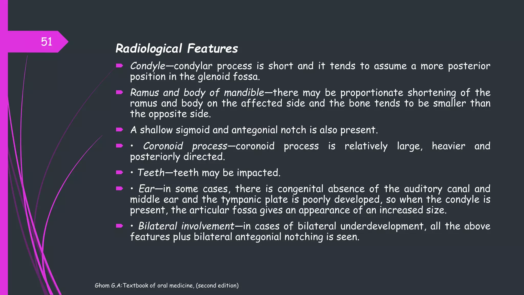 Radiological Features
 Condyle—condylar process is short and it tends to assume a more posterior
position in the glenoid fossa.
 Ramus and body of mandible—there may be proportionate shortening of the
ramus and body on the affected side and the bone tends to be smaller than
the opposite side.
 A shallow sigmoid and antegonial notch is also present.
 • Coronoid process—coronoid process is relatively large, heavier and
posteriorly directed.
 • Teeth—teeth may be impacted.
 • Ear—in some cases, there is congenital absence of the auditory canal and
middle ear and the tympanic plate is poorly developed, so when the condyle is
present, the articular fossa gives an appearance of an increased size.
 • Bilateral involvement—in cases of bilateral underdevelopment, all the above
features plus bilateral antegonial notching is seen.
51
Ghom G.A:Textbook of oral medicine, (second edition)
 