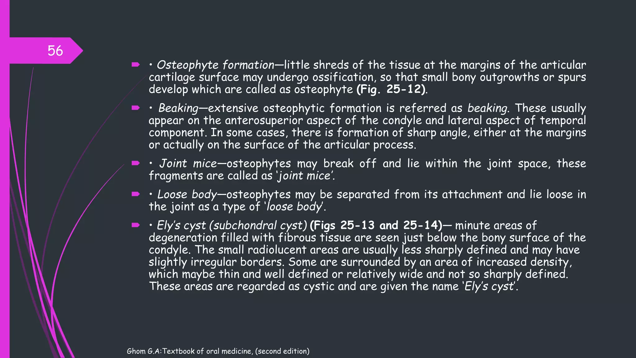  • Osteophyte formation—little shreds of the tissue at the margins of the articular
cartilage surface may undergo ossification, so that small bony outgrowths or spurs
develop which are called as osteophyte (Fig. 25-12).
 • Beaking—extensive osteophytic formation is referred as beaking. These usually
appear on the anterosuperior aspect of the condyle and lateral aspect of temporal
component. In some cases, there is formation of sharp angle, either at the margins
or actually on the surface of the articular process.
 • Joint mice—osteophytes may break off and lie within the joint space, these
fragments are called as ‘joint mice’.
 • Loose body—osteophytes may be separated from its attachment and lie loose in
the joint as a type of ‘loose body’.
 • Ely’s cyst (subchondral cyst) (Figs 25-13 and 25-14)— minute areas of
degeneration filled with fibrous tissue are seen just below the bony surface of the
condyle. The small radiolucent areas are usually less sharply defined and may have
slightly irregular borders. Some are surrounded by an area of increased density,
which maybe thin and well defined or relatively wide and not so sharply defined.
These areas are regarded as cystic and are given the name ‘Ely’s cyst’.
56
Ghom G.A:Textbook of oral medicine, (second edition)
 