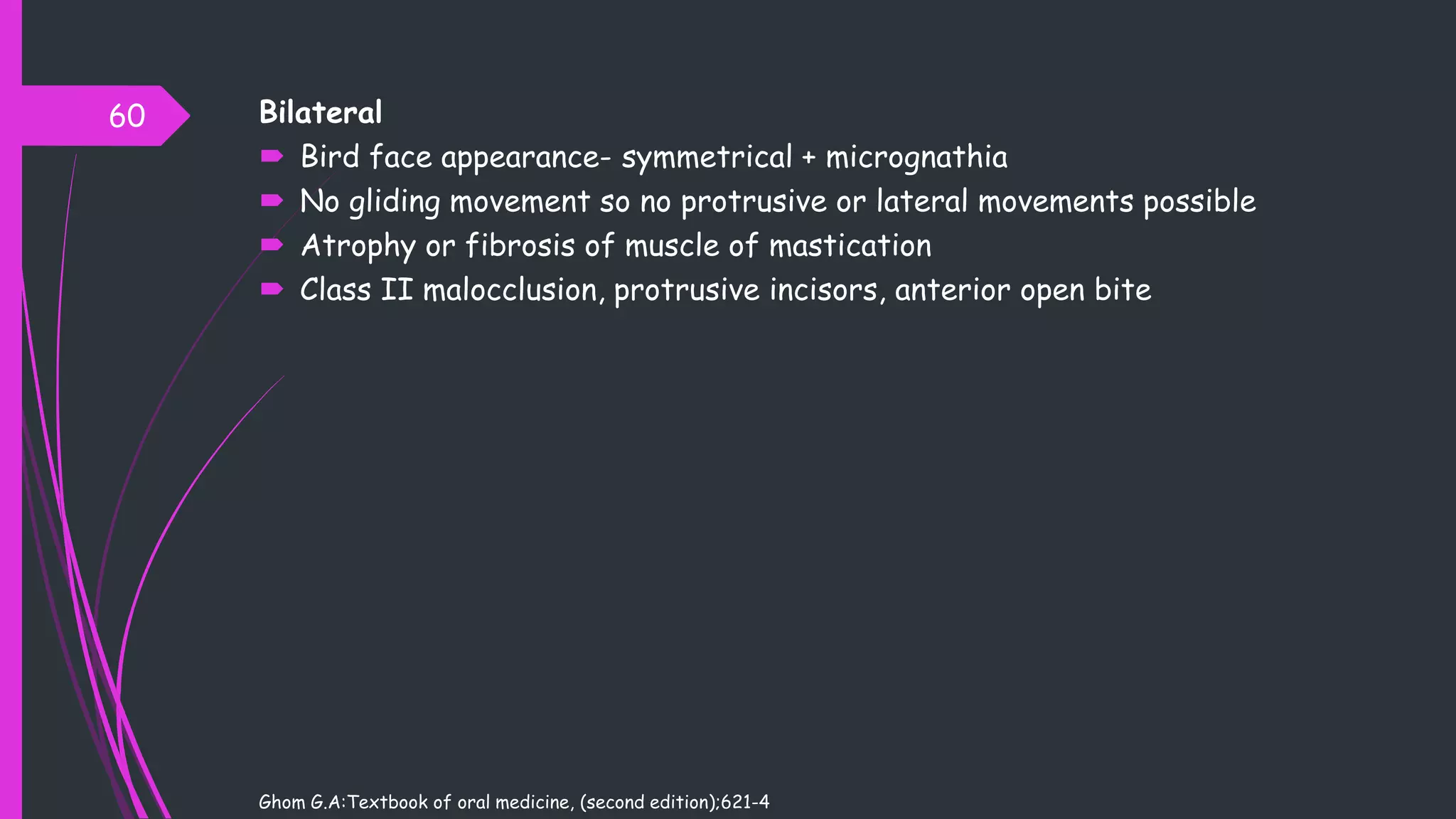 Bilateral
 Bird face appearance- symmetrical + micrognathia
 No gliding movement so no protrusive or lateral movements possible
 Atrophy or fibrosis of muscle of mastication
 Class II malocclusion, protrusive incisors, anterior open bite
Ghom G.A:Textbook of oral medicine, (second edition);621-4
60
 