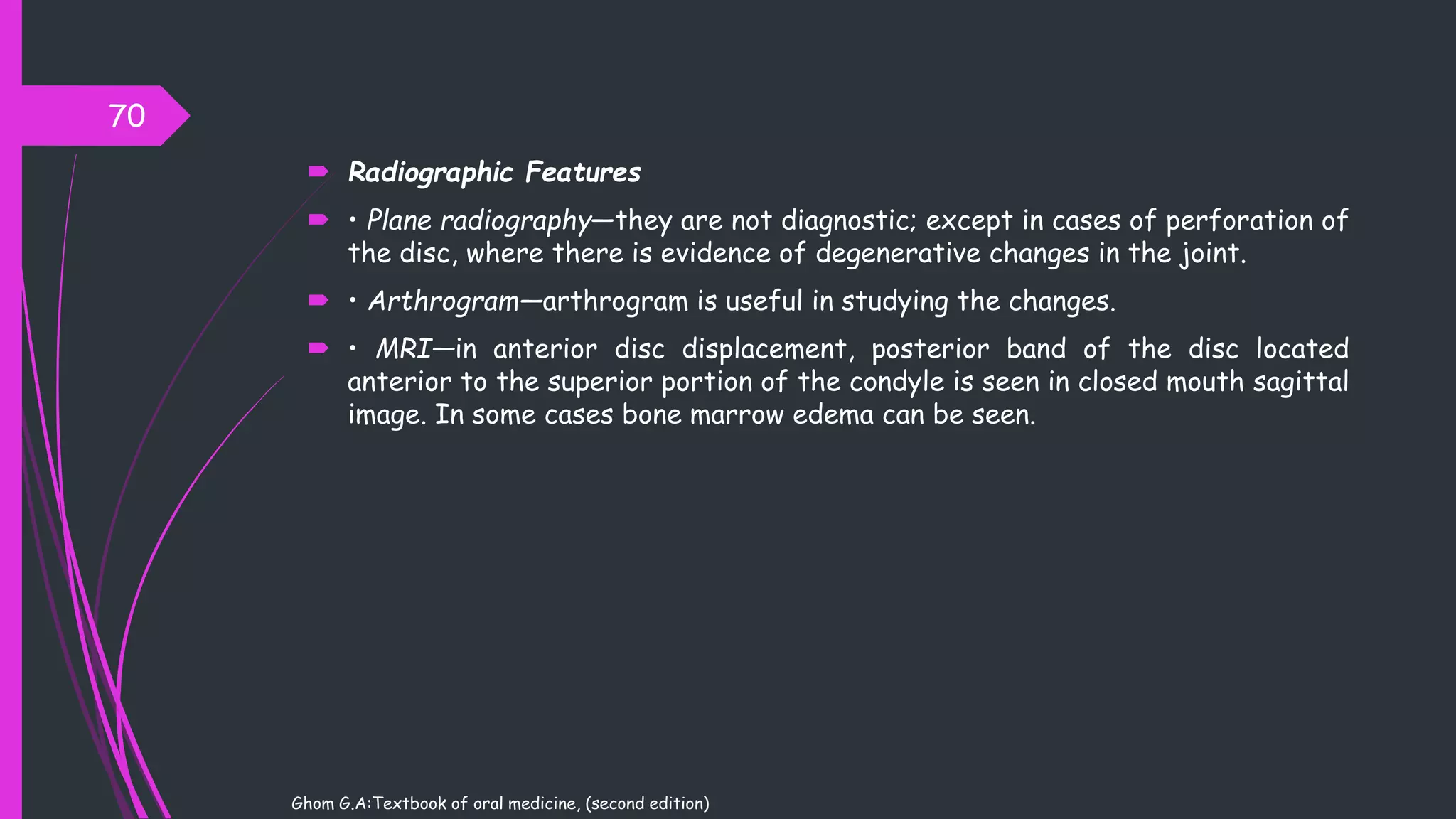  Radiographic Features
 • Plane radiography—they are not diagnostic; except in cases of perforation of
the disc, where there is evidence of degenerative changes in the joint.
 • Arthrogram—arthrogram is useful in studying the changes.
 • MRI—in anterior disc displacement, posterior band of the disc located
anterior to the superior portion of the condyle is seen in closed mouth sagittal
image. In some cases bone marrow edema can be seen.
70
Ghom G.A:Textbook of oral medicine, (second edition)
 