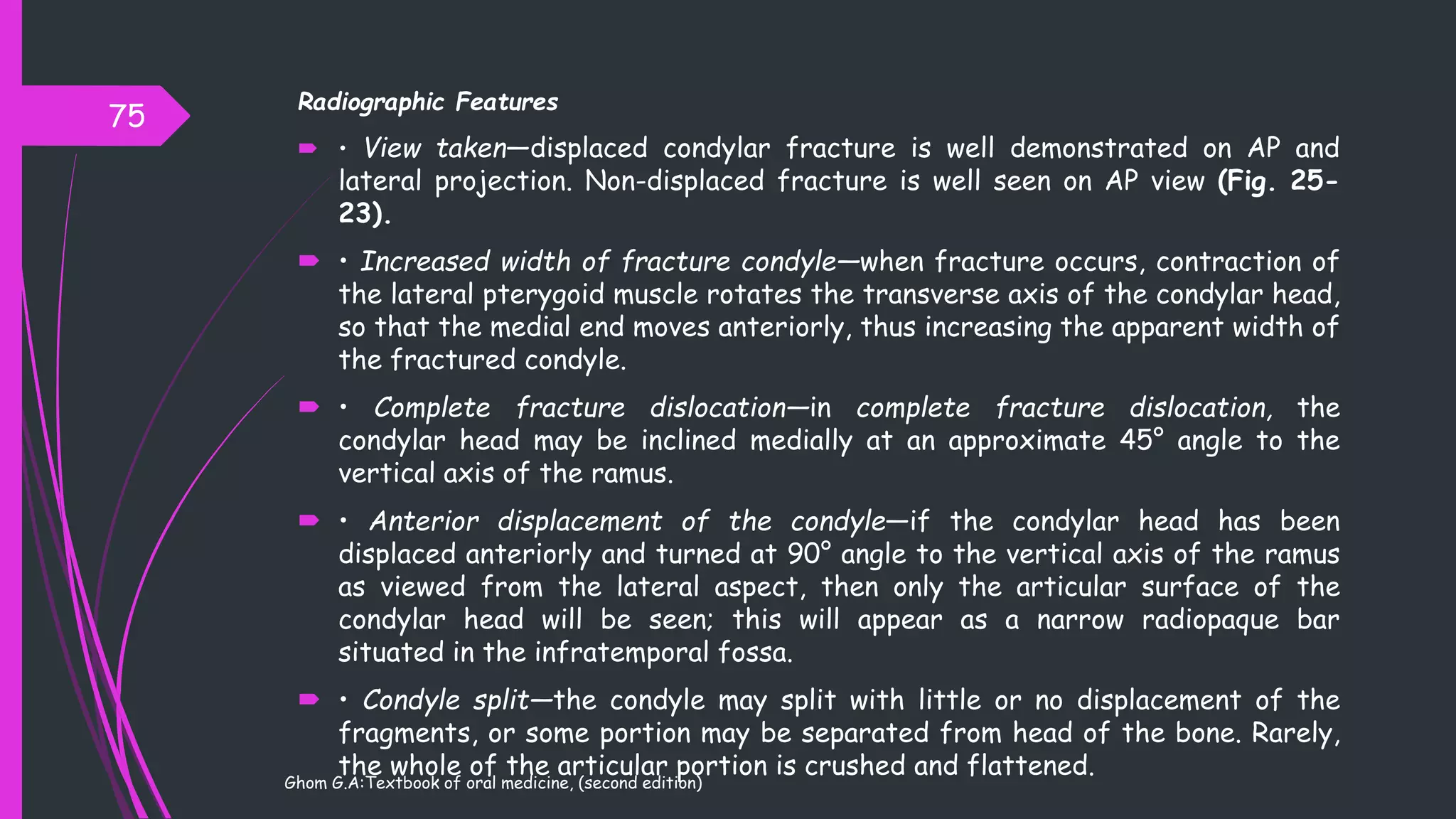Radiographic Features
 • View taken—displaced condylar fracture is well demonstrated on AP and
lateral projection. Non-displaced fracture is well seen on AP view (Fig. 25-
23).
 • Increased width of fracture condyle—when fracture occurs, contraction of
the lateral pterygoid muscle rotates the transverse axis of the condylar head,
so that the medial end moves anteriorly, thus increasing the apparent width of
the fractured condyle.
 • Complete fracture dislocation—in complete fracture dislocation, the
condylar head may be inclined medially at an approximate 45° angle to the
vertical axis of the ramus.
 • Anterior displacement of the condyle—if the condylar head has been
displaced anteriorly and turned at 90° angle to the vertical axis of the ramus
as viewed from the lateral aspect, then only the articular surface of the
condylar head will be seen; this will appear as a narrow radiopaque bar
situated in the infratemporal fossa.
 • Condyle split—the condyle may split with little or no displacement of the
fragments, or some portion may be separated from head of the bone. Rarely,
the whole of the articular portion is crushed and flattened.
75
Ghom G.A:Textbook of oral medicine, (second edition)
 