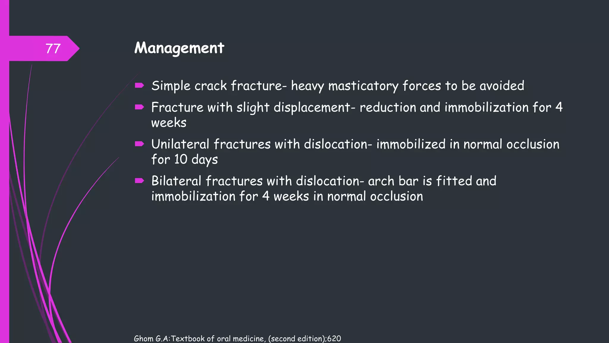 Management
 Simple crack fracture- heavy masticatory forces to be avoided
 Fracture with slight displacement- reduction and immobilization for 4
weeks
 Unilateral fractures with dislocation- immobilized in normal occlusion
for 10 days
 Bilateral fractures with dislocation- arch bar is fitted and
immobilization for 4 weeks in normal occlusion
Ghom G.A:Textbook of oral medicine, (second edition);620
77
 