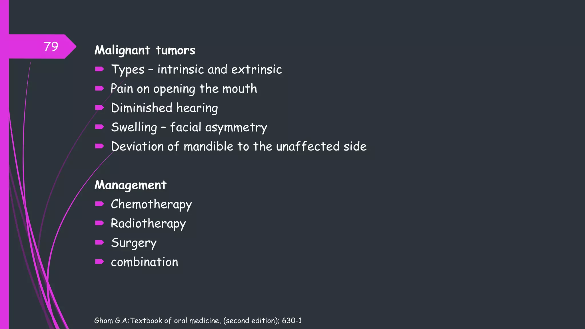 Malignant tumors
 Types – intrinsic and extrinsic
 Pain on opening the mouth
 Diminished hearing
 Swelling – facial asymmetry
 Deviation of mandible to the unaffected side
Management
 Chemotherapy
 Radiotherapy
 Surgery
 combination
Ghom G.A:Textbook of oral medicine, (second edition); 630-1
79
 