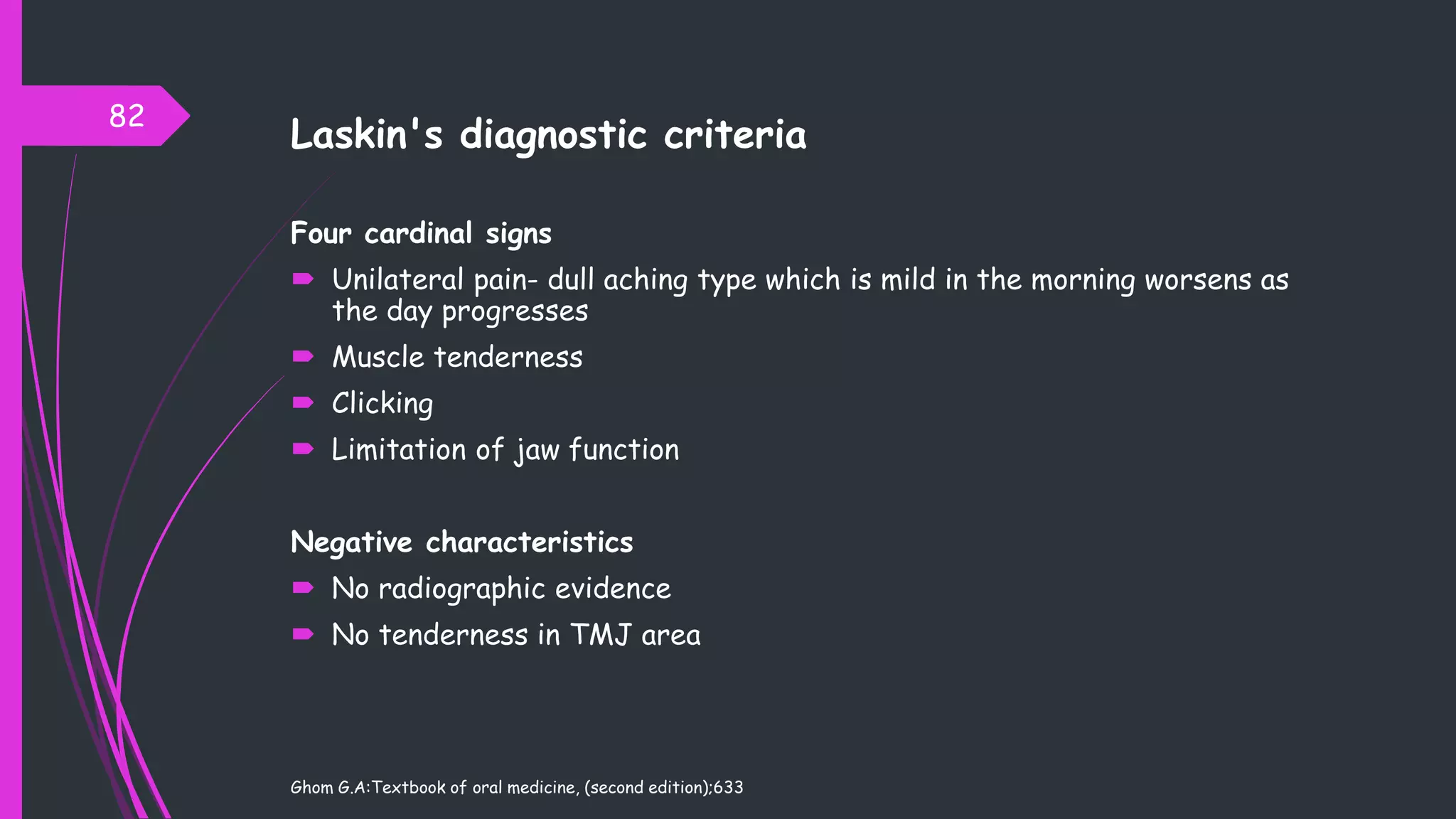 Laskin's diagnostic criteria
Four cardinal signs
 Unilateral pain- dull aching type which is mild in the morning worsens as
the day progresses
 Muscle tenderness
 Clicking
 Limitation of jaw function
Negative characteristics
 No radiographic evidence
 No tenderness in TMJ area
Ghom G.A:Textbook of oral medicine, (second edition);633
82
 