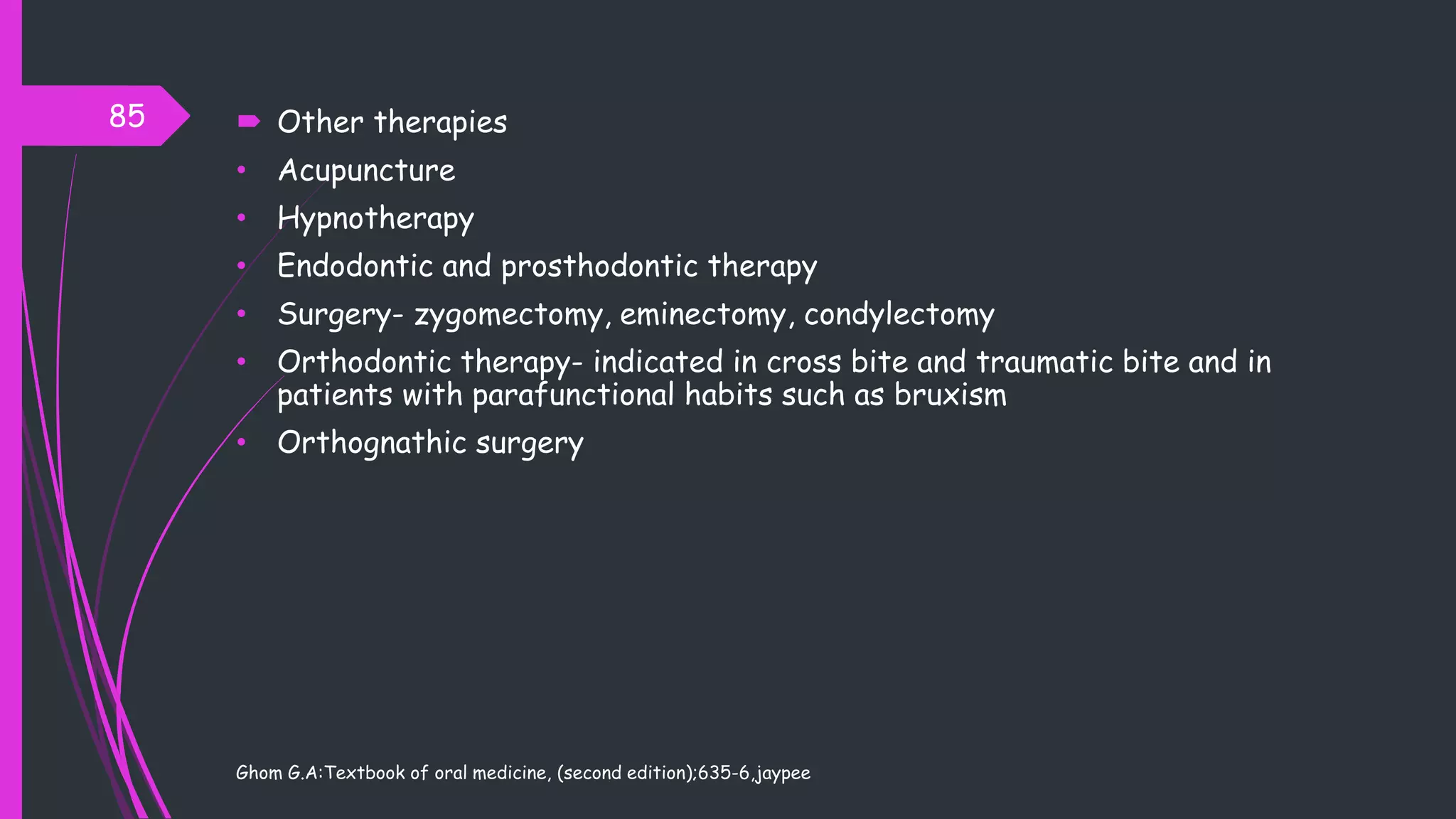  Other therapies
• Acupuncture
• Hypnotherapy
• Endodontic and prosthodontic therapy
• Surgery- zygomectomy, eminectomy, condylectomy
• Orthodontic therapy- indicated in cross bite and traumatic bite and in
patients with parafunctional habits such as bruxism
• Orthognathic surgery
Ghom G.A:Textbook of oral medicine, (second edition);635-6,jaypee
85
 