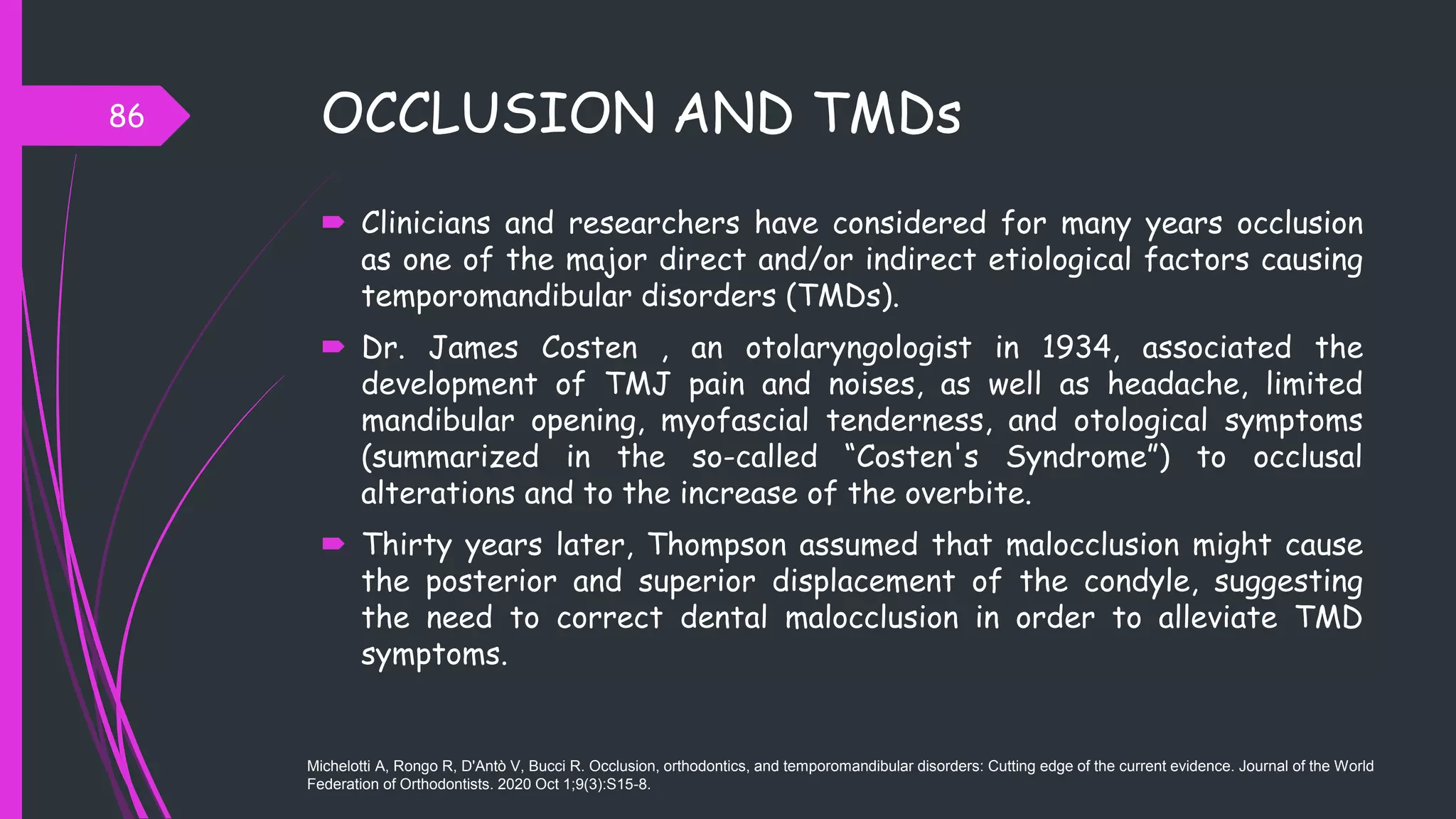 OCCLUSION AND TMDs
 Clinicians and researchers have considered for many years occlusion
as one of the major direct and/or indirect etiological factors causing
temporomandibular disorders (TMDs).
 Dr. James Costen , an otolaryngologist in 1934, associated the
development of TMJ pain and noises, as well as headache, limited
mandibular opening, myofascial tenderness, and otological symptoms
(summarized in the so-called “Costen's Syndrome”) to occlusal
alterations and to the increase of the overbite.
 Thirty years later, Thompson assumed that malocclusion might cause
the posterior and superior displacement of the condyle, suggesting
the need to correct dental malocclusion in order to alleviate TMD
symptoms.
86
Michelotti A, Rongo R, D'Antò V, Bucci R. Occlusion, orthodontics, and temporomandibular disorders: Cutting edge of the current evidence. Journal of the World
Federation of Orthodontists. 2020 Oct 1;9(3):S15-8.
 
