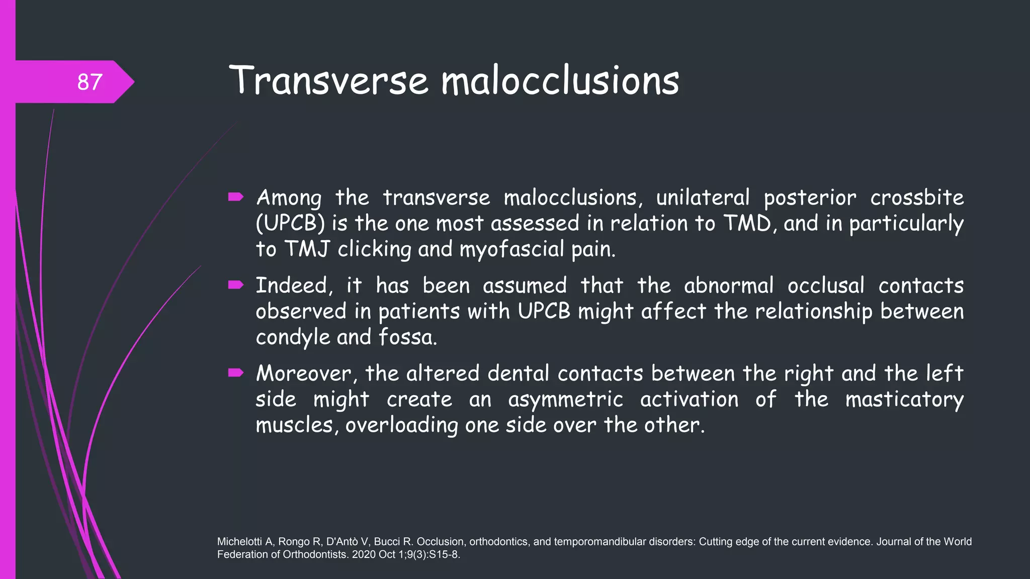 Transverse malocclusions
 Among the transverse malocclusions, unilateral posterior crossbite
(UPCB) is the one most assessed in relation to TMD, and in particularly
to TMJ clicking and myofascial pain.
 Indeed, it has been assumed that the abnormal occlusal contacts
observed in patients with UPCB might affect the relationship between
condyle and fossa.
 Moreover, the altered dental contacts between the right and the left
side might create an asymmetric activation of the masticatory
muscles, overloading one side over the other.
87
Michelotti A, Rongo R, D'Antò V, Bucci R. Occlusion, orthodontics, and temporomandibular disorders: Cutting edge of the current evidence. Journal of the World
Federation of Orthodontists. 2020 Oct 1;9(3):S15-8.
 