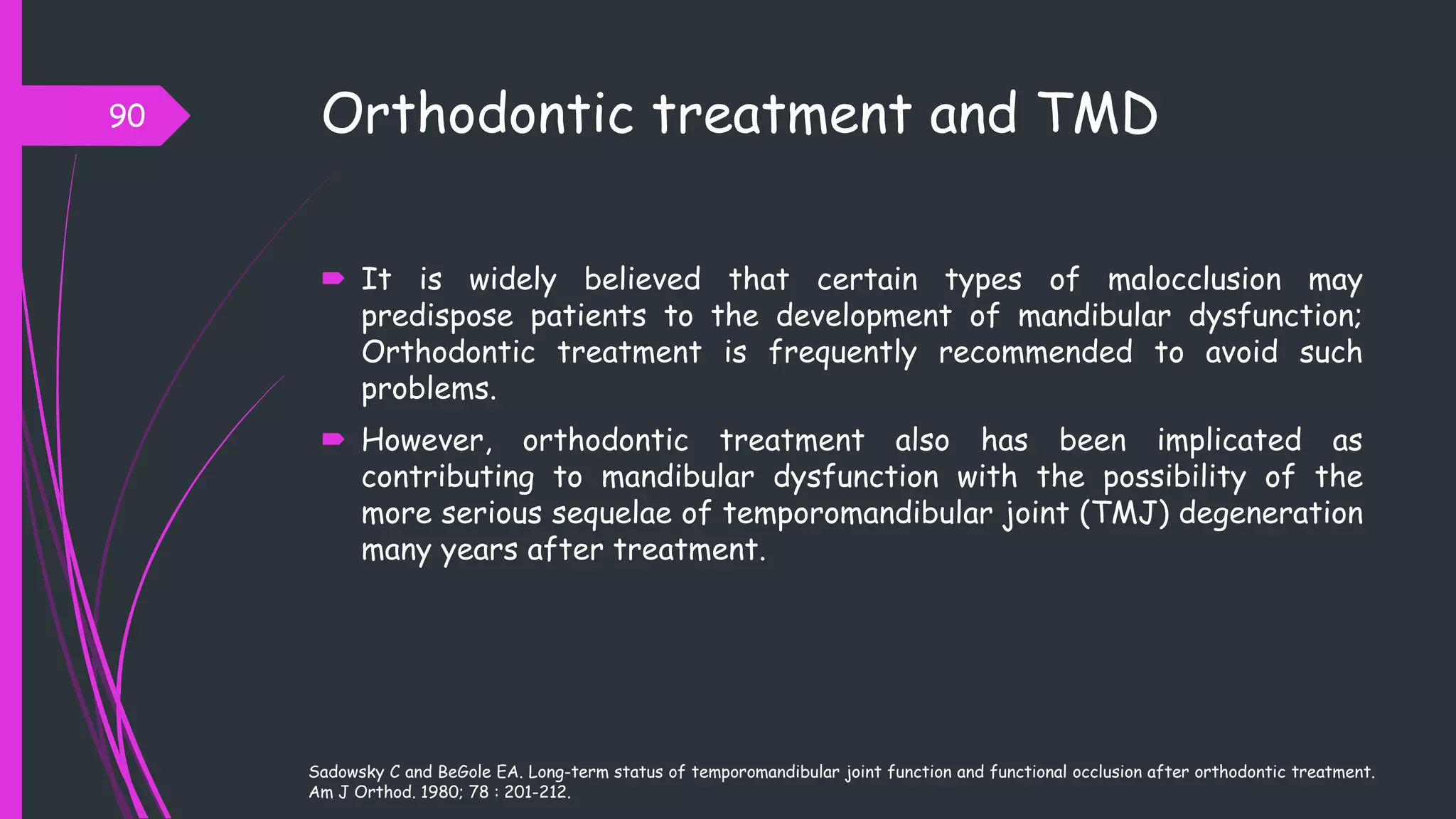 Orthodontic treatment and TMD
 It is widely believed that certain types of malocclusion may
predispose patients to the development of mandibular dysfunction;
Orthodontic treatment is frequently recommended to avoid such
problems.
 However, orthodontic treatment also has been implicated as
contributing to mandibular dysfunction with the possibility of the
more serious sequelae of temporomandibular joint (TMJ) degeneration
many years after treatment.
90
Sadowsky C and BeGole EA. Long-term status of temporomandibular joint function and functional occlusion after orthodontic treatment.
Am J Orthod. 1980; 78 : 201-212.
 