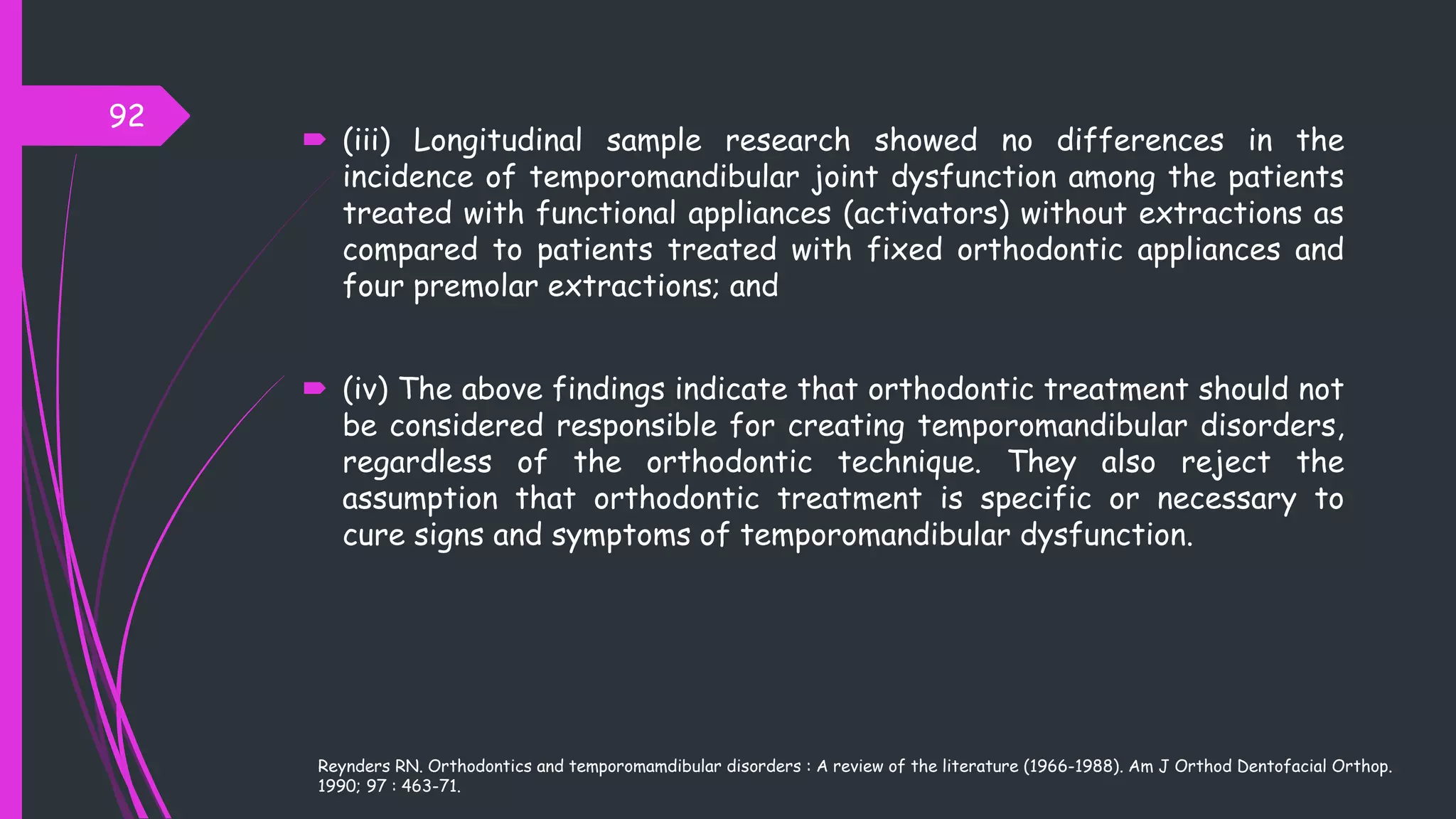  (iii) Longitudinal sample research showed no differences in the
incidence of temporomandibular joint dysfunction among the patients
treated with functional appliances (activators) without extractions as
compared to patients treated with fixed orthodontic appliances and
four premolar extractions; and
 (iv) The above findings indicate that orthodontic treatment should not
be considered responsible for creating temporomandibular disorders,
regardless of the orthodontic technique. They also reject the
assumption that orthodontic treatment is specific or necessary to
cure signs and symptoms of temporomandibular dysfunction.
92
Reynders RN. Orthodontics and temporomamdibular disorders : A review of the literature (1966-1988). Am J Orthod Dentofacial Orthop.
1990; 97 : 463-71.
 