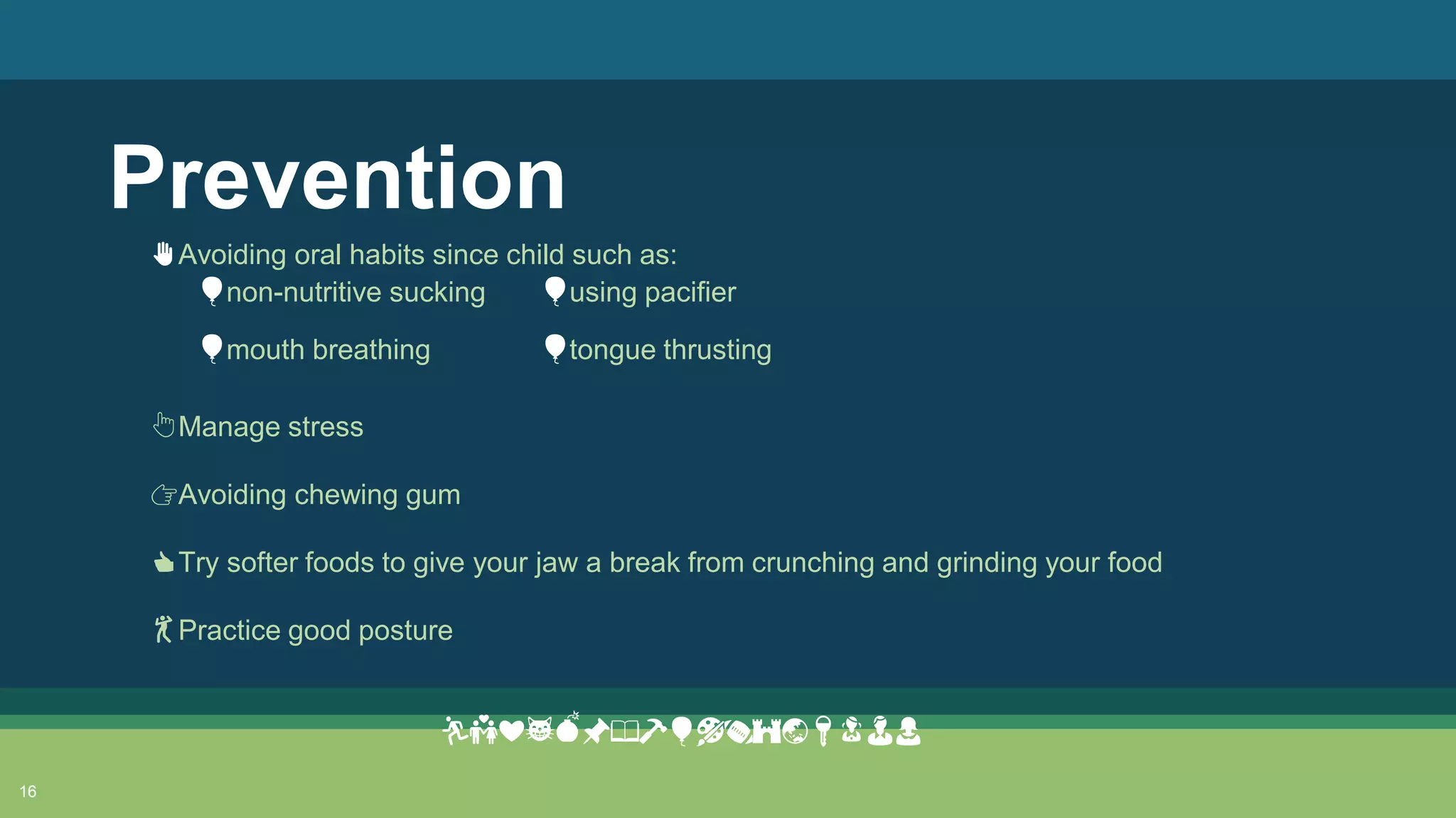 Prevention
16
✋Avoiding oral habits since child such as:
👆Manage stress
👉Avoiding chewing gum
👍Try softer foods to give your jaw a break from crunching and grinding your food
💃Practice good posture
🏃💑❤😸💣📌📖🔨🎈🎨🏈🏰🌏🔑👧👨👩
🎈non-nutritive sucking 🎈using pacifier
🎈mouth breathing 🎈tongue thrusting
 