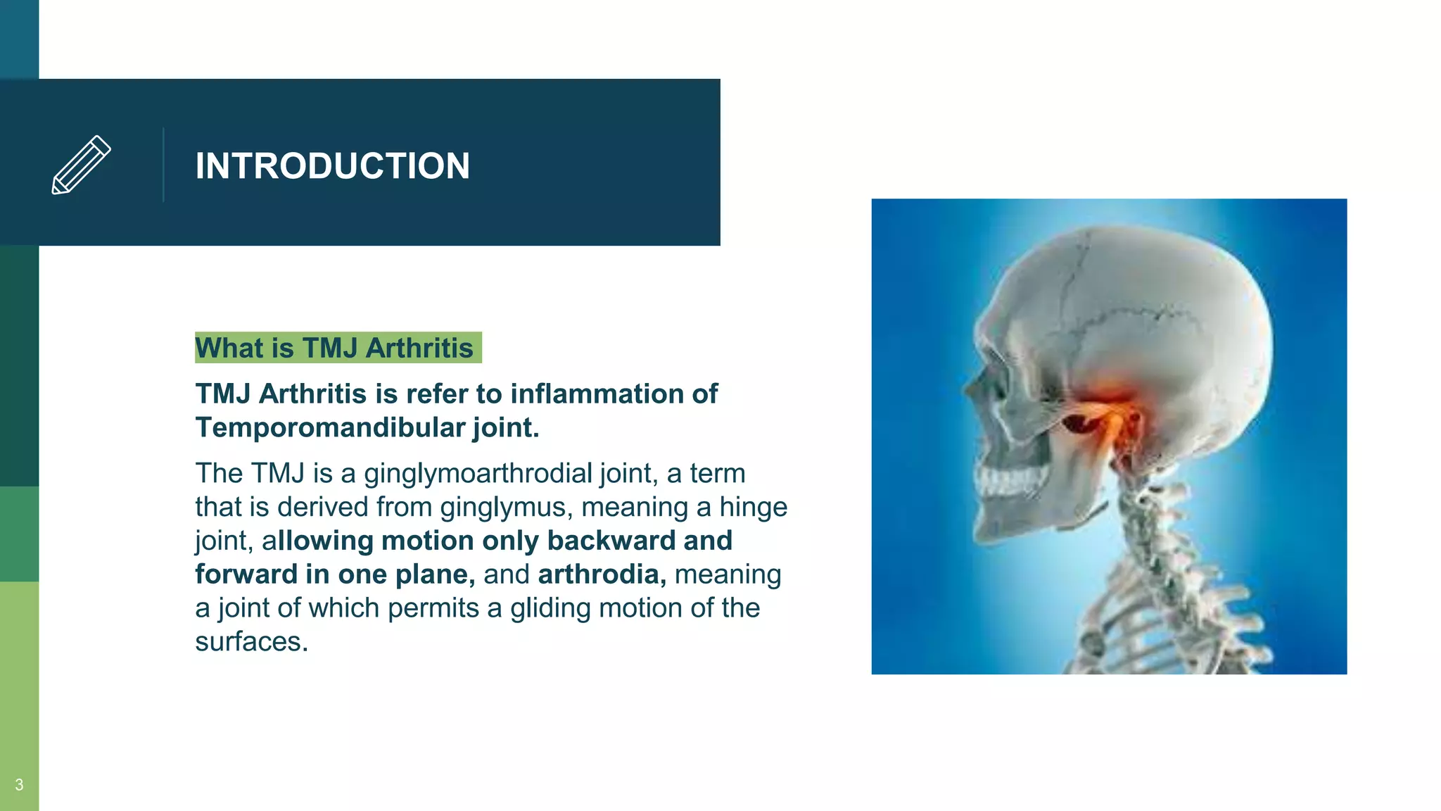 INTRODUCTION
What is TMJ Arthritis
TMJ Arthritis is refer to inflammation of
Temporomandibular joint.
The TMJ is a ginglymoarthrodial joint, a term
that is derived from ginglymus, meaning a hinge
joint, allowing motion only backward and
forward in one plane, and arthrodia, meaning
a joint of which permits a gliding motion of the
surfaces.
3
 