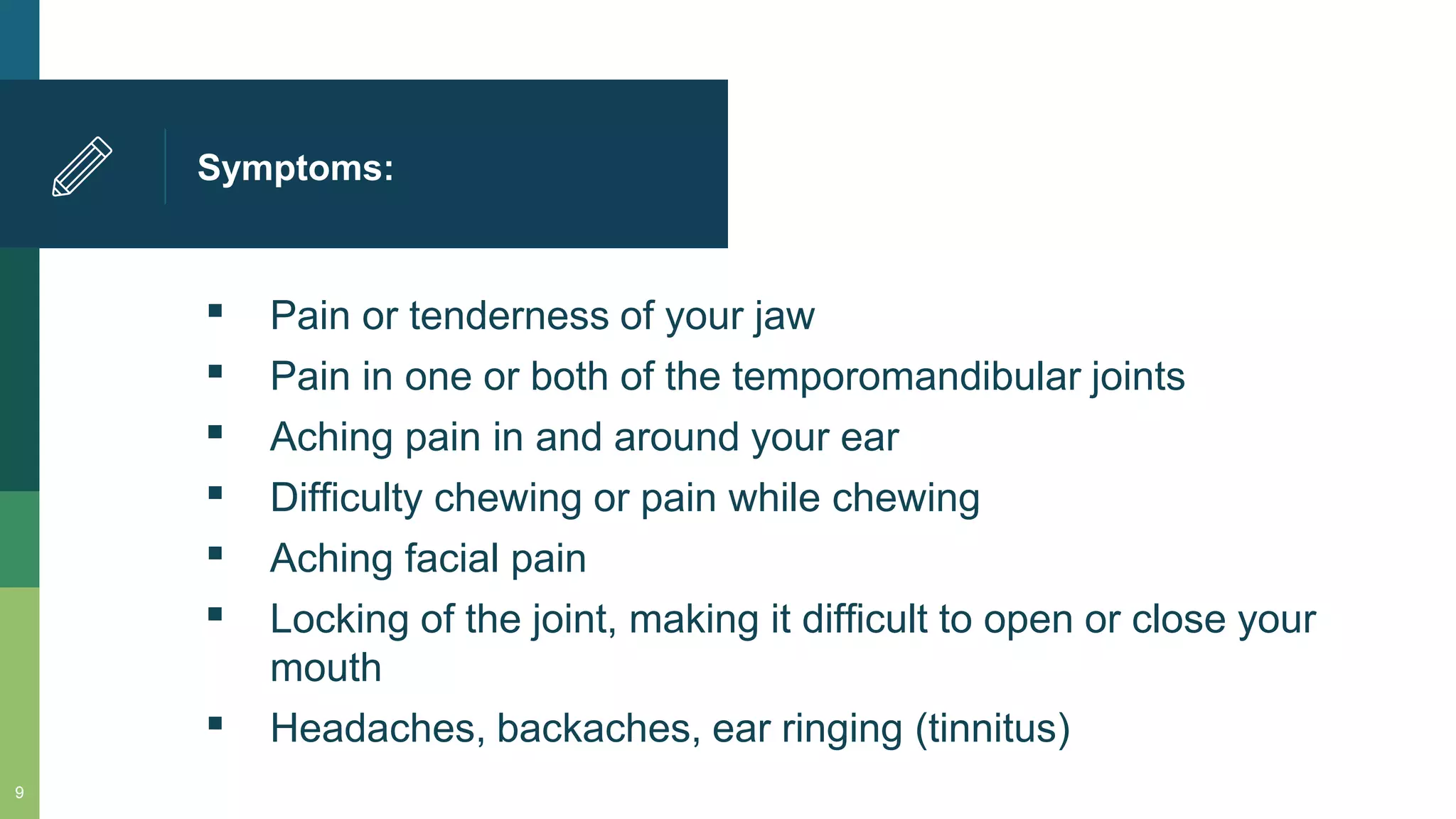 Symptoms:
▪ Pain or tenderness of your jaw
▪ Pain in one or both of the temporomandibular joints
▪ Aching pain in and around your ear
▪ Difficulty chewing or pain while chewing
▪ Aching facial pain
▪ Locking of the joint, making it difficult to open or close your
mouth
▪ Headaches, backaches, ear ringing (tinnitus)
9
 