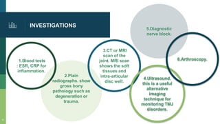 2.Plain
radiographs. show
gross bony
pathology such as
degeneration or
trauma.
1.Blood tests
: ESR, CRP for
inflammation.
3.CT or MRI
scan of the
joint. MRI scan
shows the soft
tissues and
intra-articular
disc well.
4.Ultrasound.
this is a useful
alternative
imaging
technique for
monitoring TMJ
disorders.
INVESTIGATIONS
6.Arthroscopy.
11
5.Diagnostic
nerve block.
 