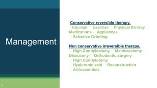 Conservative reversible therapy.
Counsel Exercise Physical therapy
Medications Appliances
Selective Grinding
Non conservative irreversible therapy.
High Condylectomy Meniscectomy
Disectomy Orthodontic surgery
High Condylotomy
Hyaluronic acid Reconstruction
Arthrocentisis
Management
12
 