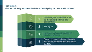 Risk factors
Factors that may increase the risk of developing TMJ disorders include:
1
Various types of arthritis, such
as rheumatoid arthritis and
osteoarthritis
2 Jaw injury
3
Long-term (chronic) grinding or
clenching of teeth
4
Certain connective tissue diseases
that cause problems that may affect
the TMJ
15
 