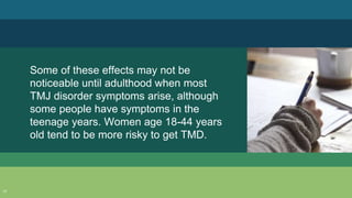 Some of these effects may not be
noticeable until adulthood when most
TMJ disorder symptoms arise, although
some people have symptoms in the
teenage years. Women age 18-44 years
old tend to be more risky to get TMD.
17
 