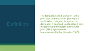 The temporomandibular joint is the
joint that connects your jaw to your
skull. When this joint is injured or
damaged, it can lead to a localized pain
disorder called temporomandibular
joint (TMJ) syndrome or
temporomandibular disorder (TMD).
Definition
5
 