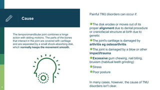 The temporomandibular joint combines a hinge
action with sliding motions. The parts of the bones
that interact in the joint are covered with cartilage
and are separated by a small shock-absorbing disk,
which normally keeps the movement smooth.
Cause
Painful TMJ disorders can occur if:
The disk erodes or moves out of its
proper alignment due to dental procedure
or craniofacial structure at birth due to
genetic
The joint's cartilage is damaged by
arthritis eg osteoarthritis
The joint is damaged by a blow or other
impact/trauma
Excessive gum chewing, nail biting,
bruxism (habitual teeth grinding)
Stress
Poor posture
In many cases, however, the cause of TMJ
disorders isn't clear.8
 