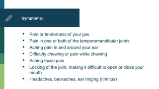 Symptoms:
▪ Pain or tenderness of your jaw
▪ Pain in one or both of the temporomandibular joints
▪ Aching pain in and around your ear
▪ Difficulty chewing or pain while chewing
▪ Aching facial pain
▪ Locking of the joint, making it difficult to open or close your
mouth
▪ Headaches, backaches, ear ringing (tinnitus)
9
 