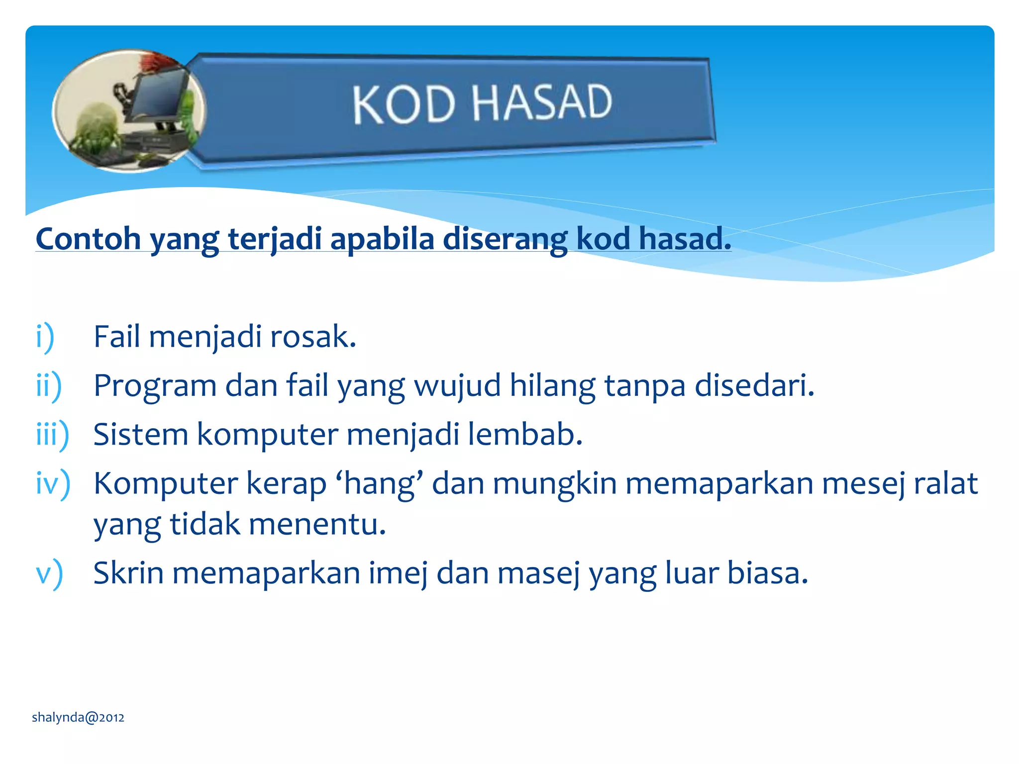 Contoh yang terjadi apabila diserang kod hasad.
i) Fail menjadi rosak.
ii) Program dan fail yang wujud hilang tanpa disedari.
iii) Sistem komputer menjadi lembab.
iv) Komputer kerap ‘hang’ dan mungkin memaparkan mesej ralat
yang tidak menentu.
v) Skrin memaparkan imej dan masej yang luar biasa.
shalynda@2012
 