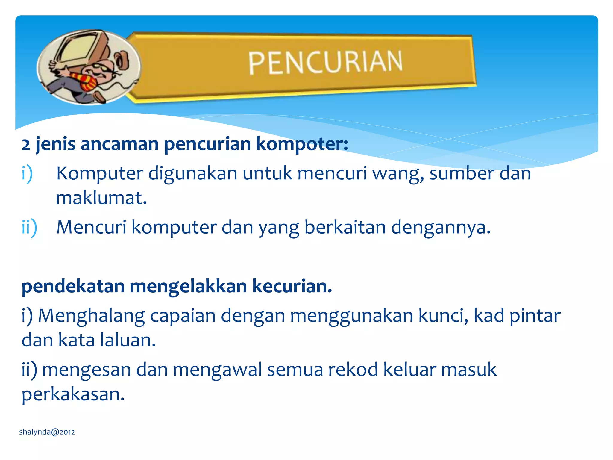 2 jenis ancaman pencurian kompoter:
i) Komputer digunakan untuk mencuri wang, sumber dan
maklumat.
ii) Mencuri komputer dan yang berkaitan dengannya.
pendekatan mengelakkan kecurian.
i) Menghalang capaian dengan menggunakan kunci, kad pintar
dan kata laluan.
ii) mengesan dan mengawal semua rekod keluar masuk
perkakasan.
shalynda@2012
 