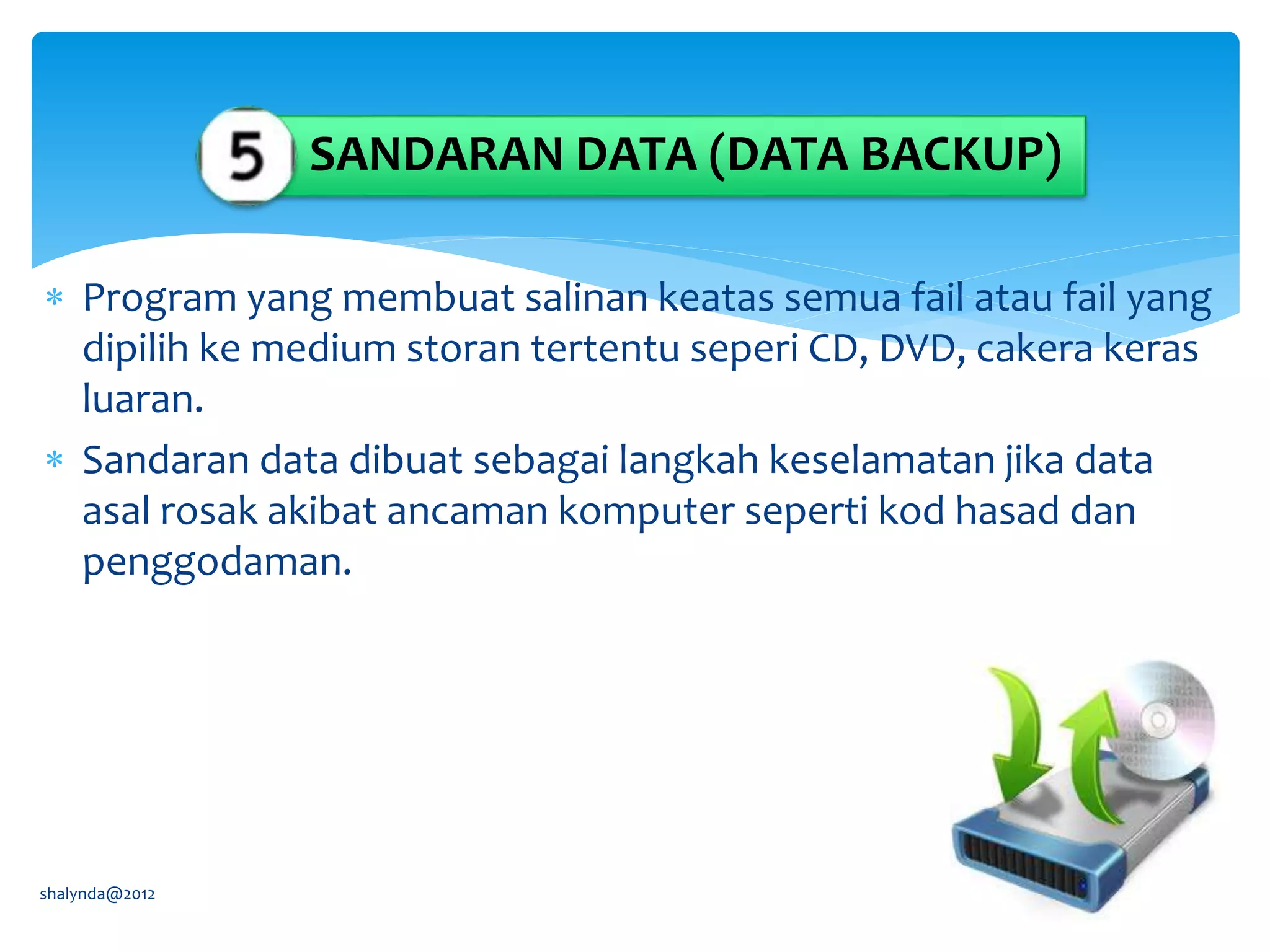  Program yang membuat salinan keatas semua fail atau fail yang
dipilih ke medium storan tertentu seperi CD, DVD, cakera keras
luaran.
 Sandaran data dibuat sebagai langkah keselamatan jika data
asal rosak akibat ancaman komputer seperti kod hasad dan
penggodaman.
shalynda@2012
SANDARAN DATA (DATA BACKUP)
 