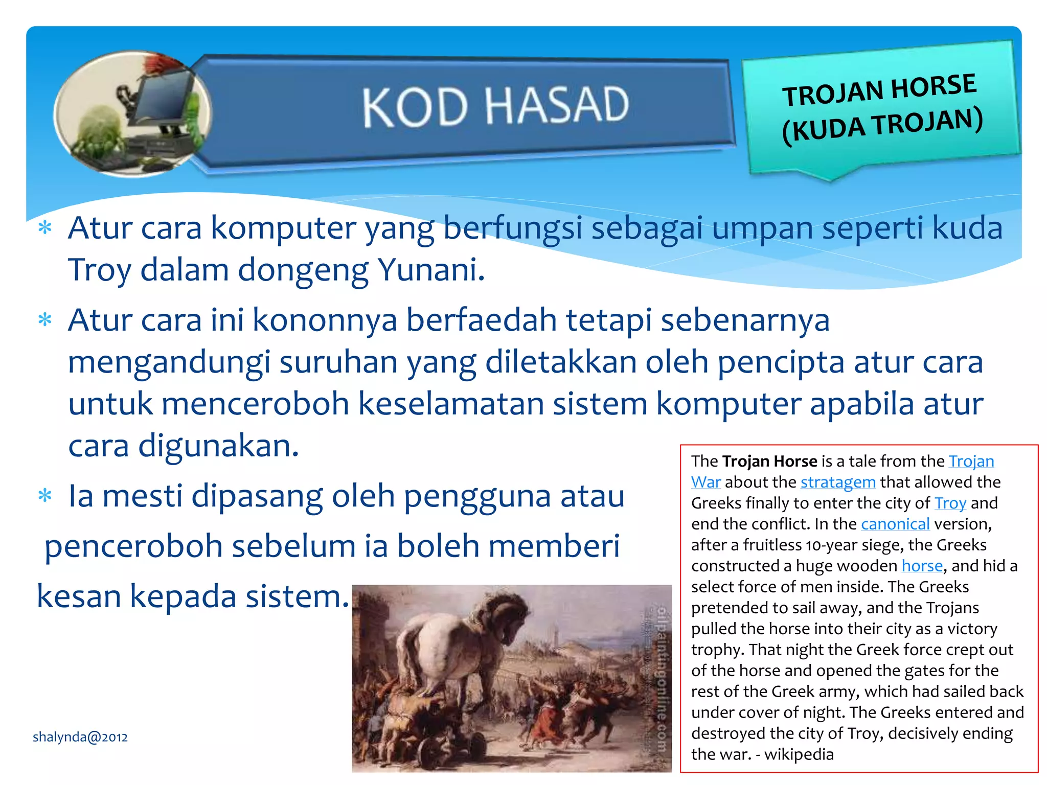  Atur cara komputer yang berfungsi sebagai umpan seperti kuda
Troy dalam dongeng Yunani.
 Atur cara ini kononnya berfaedah tetapi sebenarnya
mengandungi suruhan yang diletakkan oleh pencipta atur cara
untuk menceroboh keselamatan sistem komputer apabila atur
cara digunakan.
 Ia mesti dipasang oleh pengguna atau
penceroboh sebelum ia boleh memberi
kesan kepada sistem.
shalynda@2012
The Trojan Horse is a tale from the Trojan
War about the stratagem that allowed the
Greeks finally to enter the city of Troy and
end the conflict. In the canonical version,
after a fruitless 10-year siege, the Greeks
constructed a huge wooden horse, and hid a
select force of men inside. The Greeks
pretended to sail away, and the Trojans
pulled the horse into their city as a victory
trophy. That night the Greek force crept out
of the horse and opened the gates for the
rest of the Greek army, which had sailed back
under cover of night. The Greeks entered and
destroyed the city of Troy, decisively ending
the war. - wikipedia
 