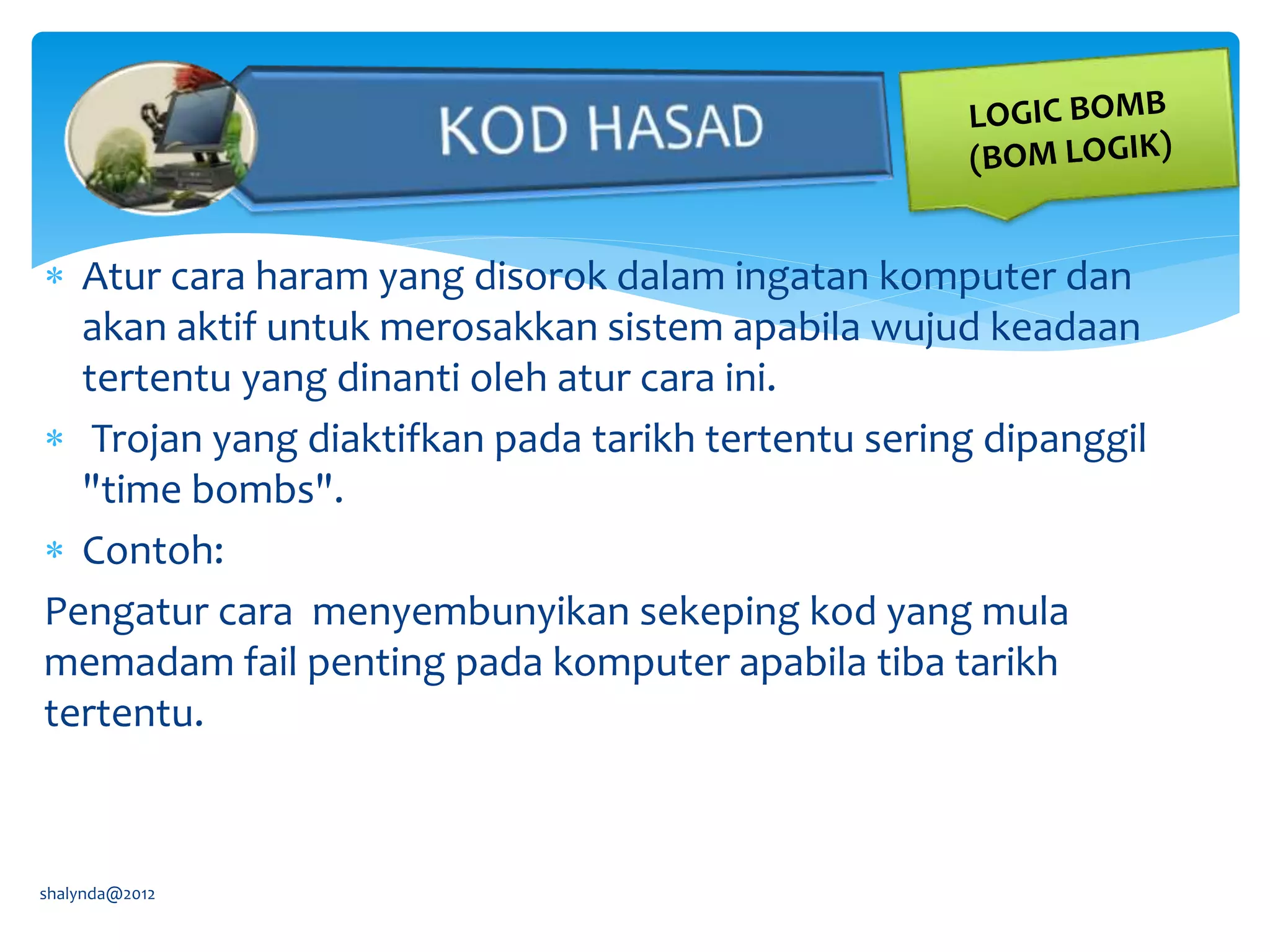  Atur cara haram yang disorok dalam ingatan komputer dan
akan aktif untuk merosakkan sistem apabila wujud keadaan
tertentu yang dinanti oleh atur cara ini.
 Trojan yang diaktifkan pada tarikh tertentu sering dipanggil
"time bombs".
 Contoh:
Pengatur cara menyembunyikan sekeping kod yang mula
memadam fail penting pada komputer apabila tiba tarikh
tertentu.
shalynda@2012
 