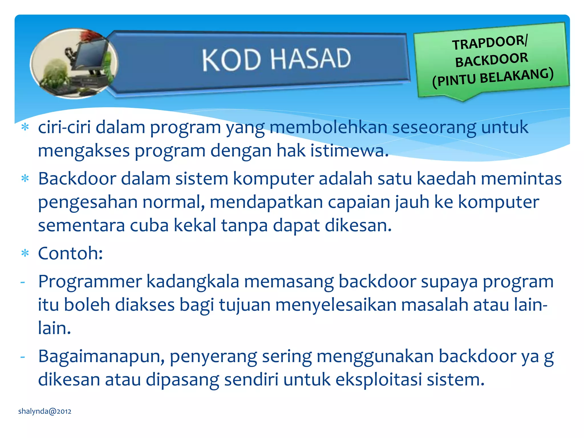  ciri-ciri dalam program yang membolehkan seseorang untuk
mengakses program dengan hak istimewa.
 Backdoor dalam sistem komputer adalah satu kaedah memintas
pengesahan normal, mendapatkan capaian jauh ke komputer
sementara cuba kekal tanpa dapat dikesan.
 Contoh:
- Programmer kadangkala memasang backdoor supaya program
itu boleh diakses bagi tujuan menyelesaikan masalah atau lain-
lain.
- Bagaimanapun, penyerang sering menggunakan backdoor ya g
dikesan atau dipasang sendiri untuk eksploitasi sistem.
shalynda@2012
 
