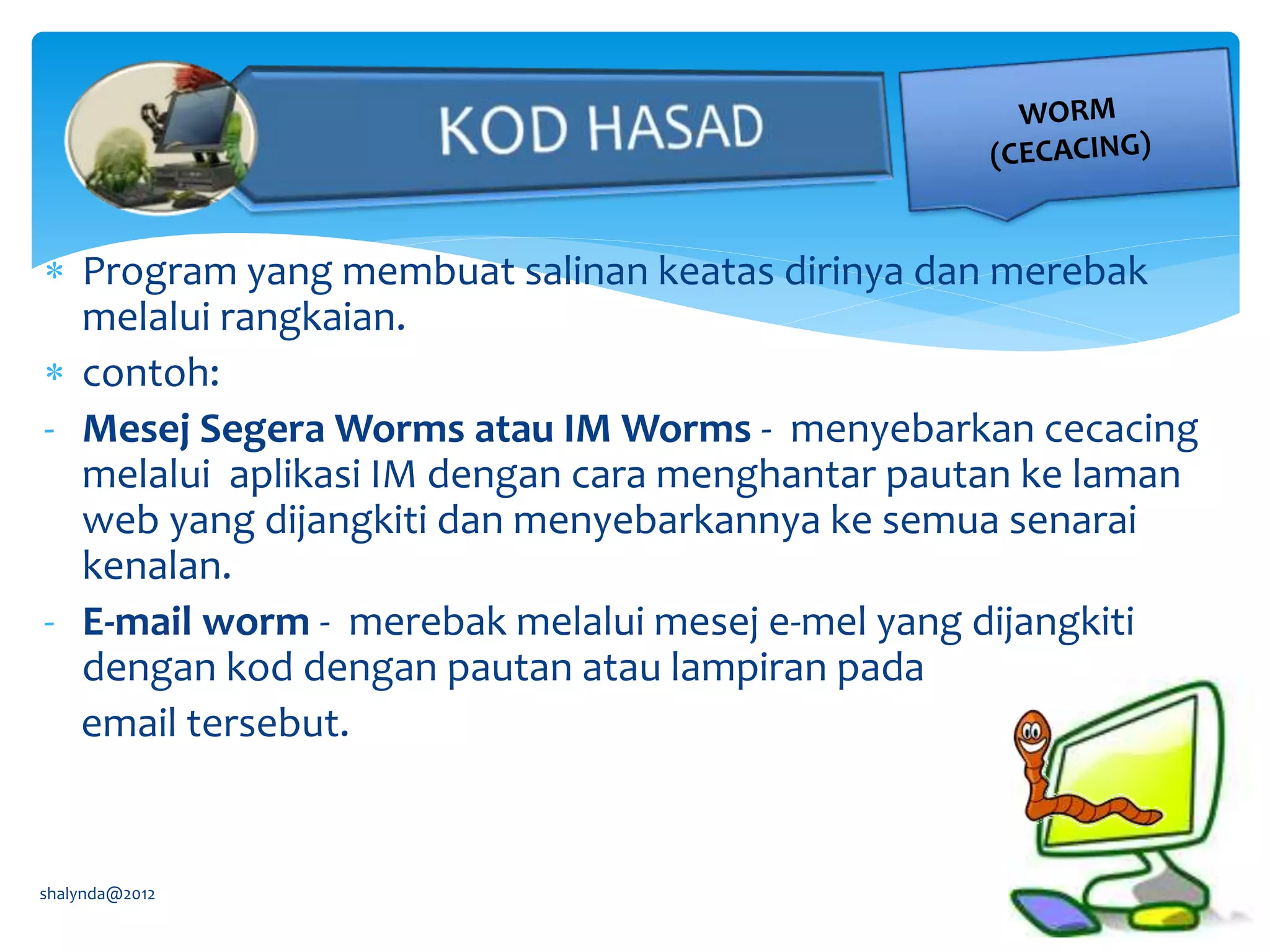  Program yang membuat salinan keatas dirinya dan merebak
melalui rangkaian.
 contoh:
- Mesej Segera Worms atau IM Worms - menyebarkan cecacing
melalui aplikasi IM dengan cara menghantar pautan ke laman
web yang dijangkiti dan menyebarkannya ke semua senarai
kenalan.
- E-mail worm - merebak melalui mesej e-mel yang dijangkiti
dengan kod dengan pautan atau lampiran pada
email tersebut.
shalynda@2012
 