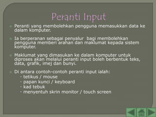    Peranti yang membolehkan pengguna memasukkan data ke
    dalam komputer.
   Ia berperanan sebagai penyalur bagi membolehkan
    pengguna memberi arahan dan maklumat kepada sistem
    komputer.
   Maklumat yang dimasukan ke dalam komputer untuk
    diproses akan melalui peranti input boleh berbentuk teks,
    data, grafik, imej dan bunyi.
   Di antara contoh-contoh peranti input ialah:
        tetikus / mouse
        papan kunci / keyboard
        kad tebuk
        menyentuh skrin monitor / touch screen
 