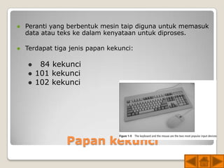    Peranti yang berbentuk mesin taip diguna untuk memasuk
    data atau teks ke dalam kenyataan untuk diproses.

   Terdapat tiga jenis papan kekunci:

        84 kekunci
       101 kekunci
       102 kekunci




                 Papan kekunci
 
