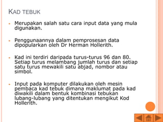 KAD TEBUK
•   Merupakan salah satu cara input data yang mula
    digunakan.

•   Penggunaannya dalam pemprosesan data
    dipopularkan oleh Dr Herman Hollerith.

•   Kad ini terdiri daripada turus-turus 96 dan 80.
    Setiap turus melambang jumlah turus dan setiap
    satu turus mewakili satu abjad, nombor atau
    simbol.

•   Input pada komputer dilakukan oleh mesin
    pembaca kad tebuk dimana maklumat pada kad
    diwakili dalam bentuk kombinasi tebukan
    lubang-lubang yang ditentukan mengikut Kod
    Hollerith.
 