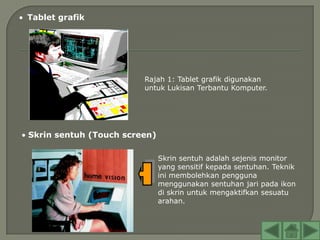 Tablet grafik




                        Rajah 1: Tablet grafik digunakan
                        untuk Lukisan Terbantu Komputer.




Skrin sentuh (Touch screen)

                              Skrin sentuh adalah sejenis monitor
                              yang sensitif kepada sentuhan. Teknik
                              ini membolehkan pengguna
                              menggunakan sentuhan jari pada ikon
                              di skrin untuk mengaktifkan sesuatu
                              arahan.
 