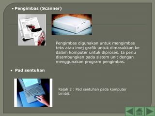Pengimbas (Scanner)




                Pengimbas digunakan untuk mengimbas
                teks atau imej grafik untuk dimasukkan ke
                dalam komputer untuk diproses. Ia perlu
                disambungkan pada sistem unit dengan
                menggunakan program pengimbas.

Pad sentuhan



                 Rajah 2 : Pad sentuhan pada komputer
                 bimbit.
 